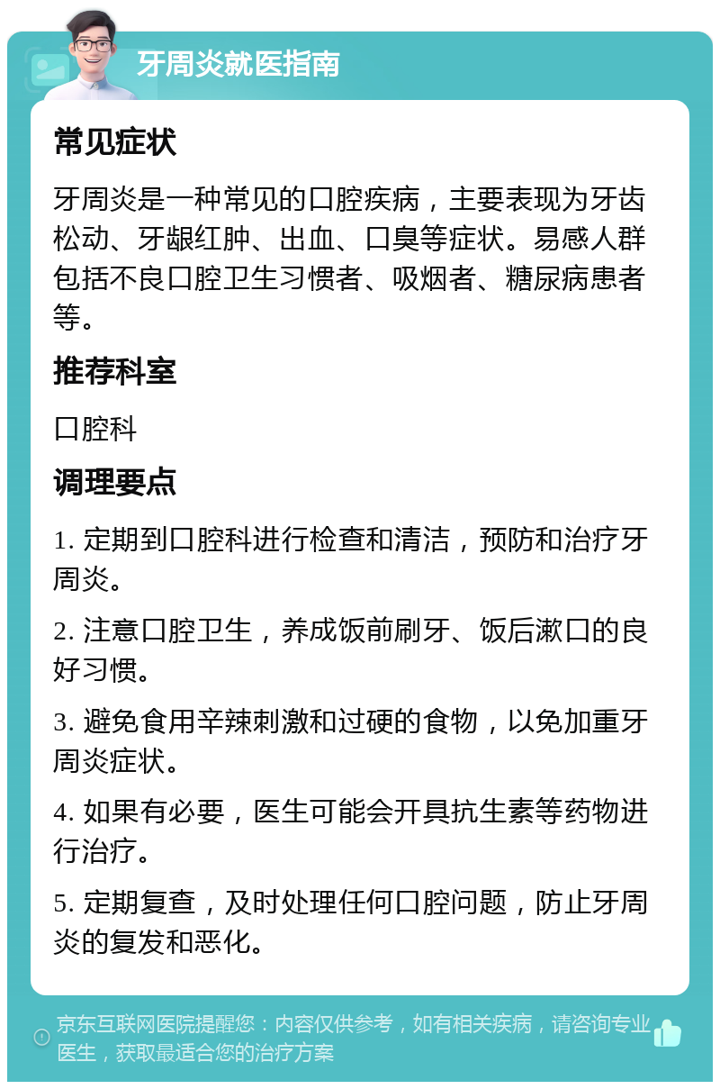 牙周炎就医指南 常见症状 牙周炎是一种常见的口腔疾病，主要表现为牙齿松动、牙龈红肿、出血、口臭等症状。易感人群包括不良口腔卫生习惯者、吸烟者、糖尿病患者等。 推荐科室 口腔科 调理要点 1. 定期到口腔科进行检查和清洁，预防和治疗牙周炎。 2. 注意口腔卫生，养成饭前刷牙、饭后漱口的良好习惯。 3. 避免食用辛辣刺激和过硬的食物，以免加重牙周炎症状。 4. 如果有必要，医生可能会开具抗生素等药物进行治疗。 5. 定期复查，及时处理任何口腔问题，防止牙周炎的复发和恶化。