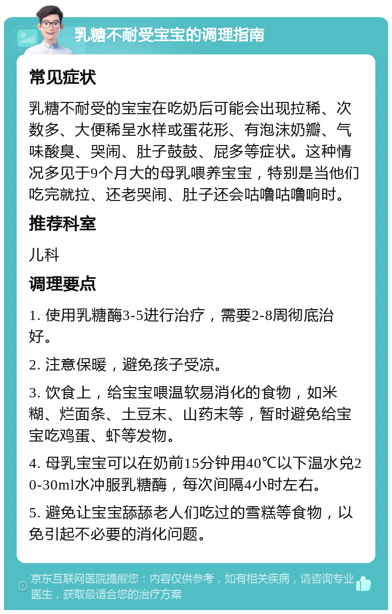 乳糖不耐受宝宝的调理指南 常见症状 乳糖不耐受的宝宝在吃奶后可能会出现拉稀、次数多、大便稀呈水样或蛋花形、有泡沫奶瓣、气味酸臭、哭闹、肚子鼓鼓、屁多等症状。这种情况多见于9个月大的母乳喂养宝宝，特别是当他们吃完就拉、还老哭闹、肚子还会咕噜咕噜响时。 推荐科室 儿科 调理要点 1. 使用乳糖酶3-5进行治疗，需要2-8周彻底治好。 2. 注意保暖，避免孩子受凉。 3. 饮食上，给宝宝喂温软易消化的食物，如米糊、烂面条、土豆末、山药末等，暂时避免给宝宝吃鸡蛋、虾等发物。 4. 母乳宝宝可以在奶前15分钟用40℃以下温水兑20-30ml水冲服乳糖酶，每次间隔4小时左右。 5. 避免让宝宝舔舔老人们吃过的雪糕等食物，以免引起不必要的消化问题。