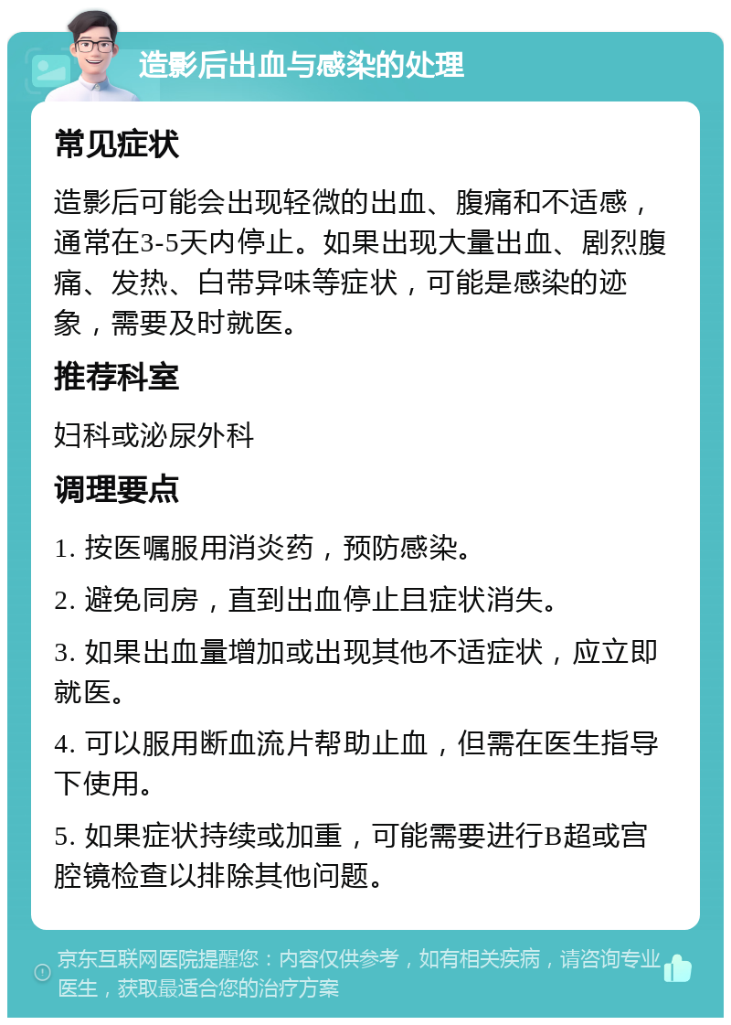 造影后出血与感染的处理 常见症状 造影后可能会出现轻微的出血、腹痛和不适感，通常在3-5天内停止。如果出现大量出血、剧烈腹痛、发热、白带异味等症状，可能是感染的迹象，需要及时就医。 推荐科室 妇科或泌尿外科 调理要点 1. 按医嘱服用消炎药，预防感染。 2. 避免同房，直到出血停止且症状消失。 3. 如果出血量增加或出现其他不适症状，应立即就医。 4. 可以服用断血流片帮助止血，但需在医生指导下使用。 5. 如果症状持续或加重，可能需要进行B超或宫腔镜检查以排除其他问题。