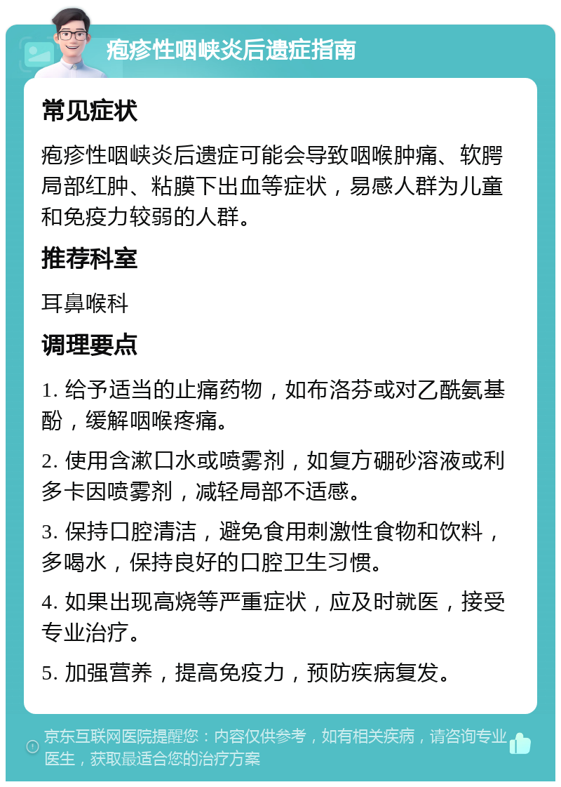 疱疹性咽峡炎后遗症指南 常见症状 疱疹性咽峡炎后遗症可能会导致咽喉肿痛、软腭局部红肿、粘膜下出血等症状，易感人群为儿童和免疫力较弱的人群。 推荐科室 耳鼻喉科 调理要点 1. 给予适当的止痛药物，如布洛芬或对乙酰氨基酚，缓解咽喉疼痛。 2. 使用含漱口水或喷雾剂，如复方硼砂溶液或利多卡因喷雾剂，减轻局部不适感。 3. 保持口腔清洁，避免食用刺激性食物和饮料，多喝水，保持良好的口腔卫生习惯。 4. 如果出现高烧等严重症状，应及时就医，接受专业治疗。 5. 加强营养，提高免疫力，预防疾病复发。