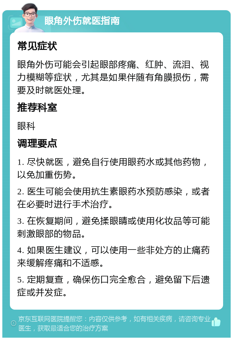 眼角外伤就医指南 常见症状 眼角外伤可能会引起眼部疼痛、红肿、流泪、视力模糊等症状，尤其是如果伴随有角膜损伤，需要及时就医处理。 推荐科室 眼科 调理要点 1. 尽快就医，避免自行使用眼药水或其他药物，以免加重伤势。 2. 医生可能会使用抗生素眼药水预防感染，或者在必要时进行手术治疗。 3. 在恢复期间，避免揉眼睛或使用化妆品等可能刺激眼部的物品。 4. 如果医生建议，可以使用一些非处方的止痛药来缓解疼痛和不适感。 5. 定期复查，确保伤口完全愈合，避免留下后遗症或并发症。