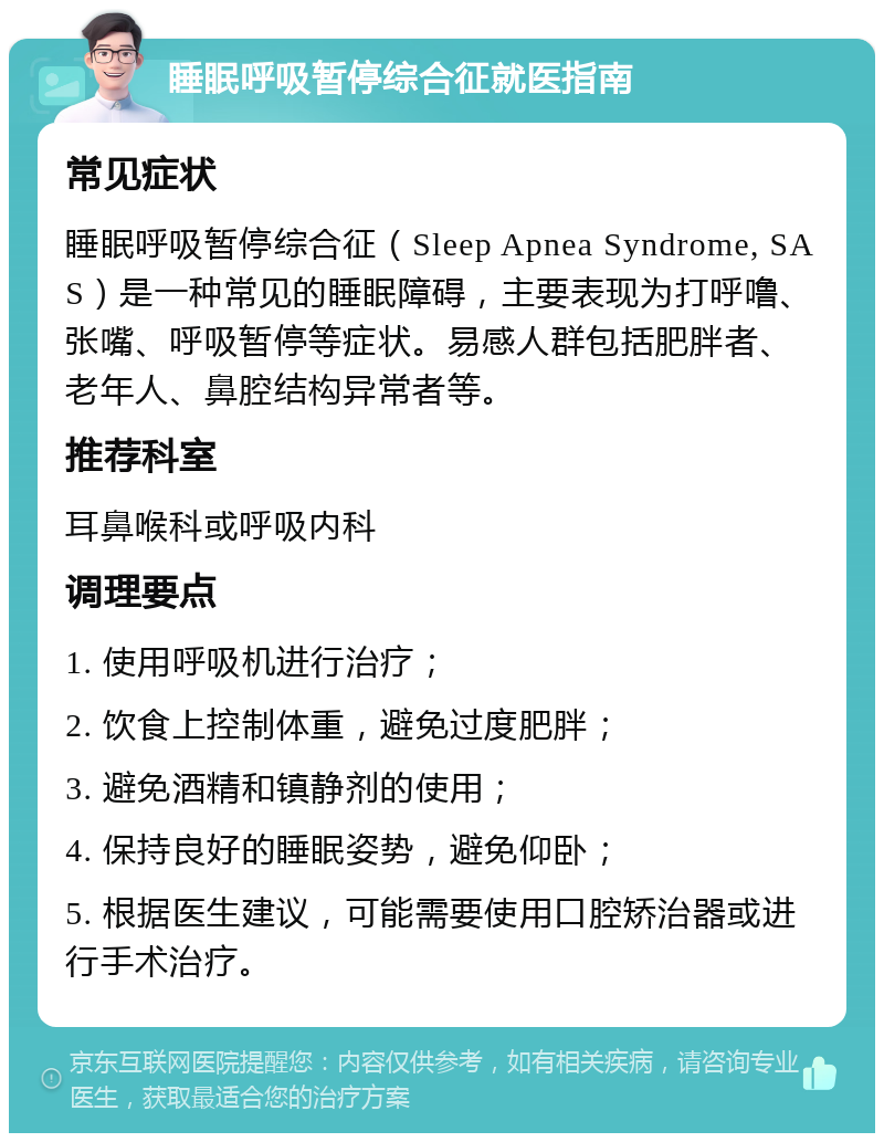 睡眠呼吸暂停综合征就医指南 常见症状 睡眠呼吸暂停综合征（Sleep Apnea Syndrome, SAS）是一种常见的睡眠障碍，主要表现为打呼噜、张嘴、呼吸暂停等症状。易感人群包括肥胖者、老年人、鼻腔结构异常者等。 推荐科室 耳鼻喉科或呼吸内科 调理要点 1. 使用呼吸机进行治疗； 2. 饮食上控制体重，避免过度肥胖； 3. 避免酒精和镇静剂的使用； 4. 保持良好的睡眠姿势，避免仰卧； 5. 根据医生建议，可能需要使用口腔矫治器或进行手术治疗。