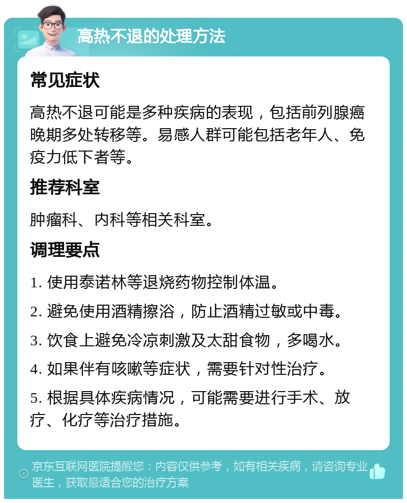 高热不退的处理方法 常见症状 高热不退可能是多种疾病的表现，包括前列腺癌晚期多处转移等。易感人群可能包括老年人、免疫力低下者等。 推荐科室 肿瘤科、内科等相关科室。 调理要点 1. 使用泰诺林等退烧药物控制体温。 2. 避免使用酒精擦浴，防止酒精过敏或中毒。 3. 饮食上避免冷凉刺激及太甜食物，多喝水。 4. 如果伴有咳嗽等症状，需要针对性治疗。 5. 根据具体疾病情况，可能需要进行手术、放疗、化疗等治疗措施。