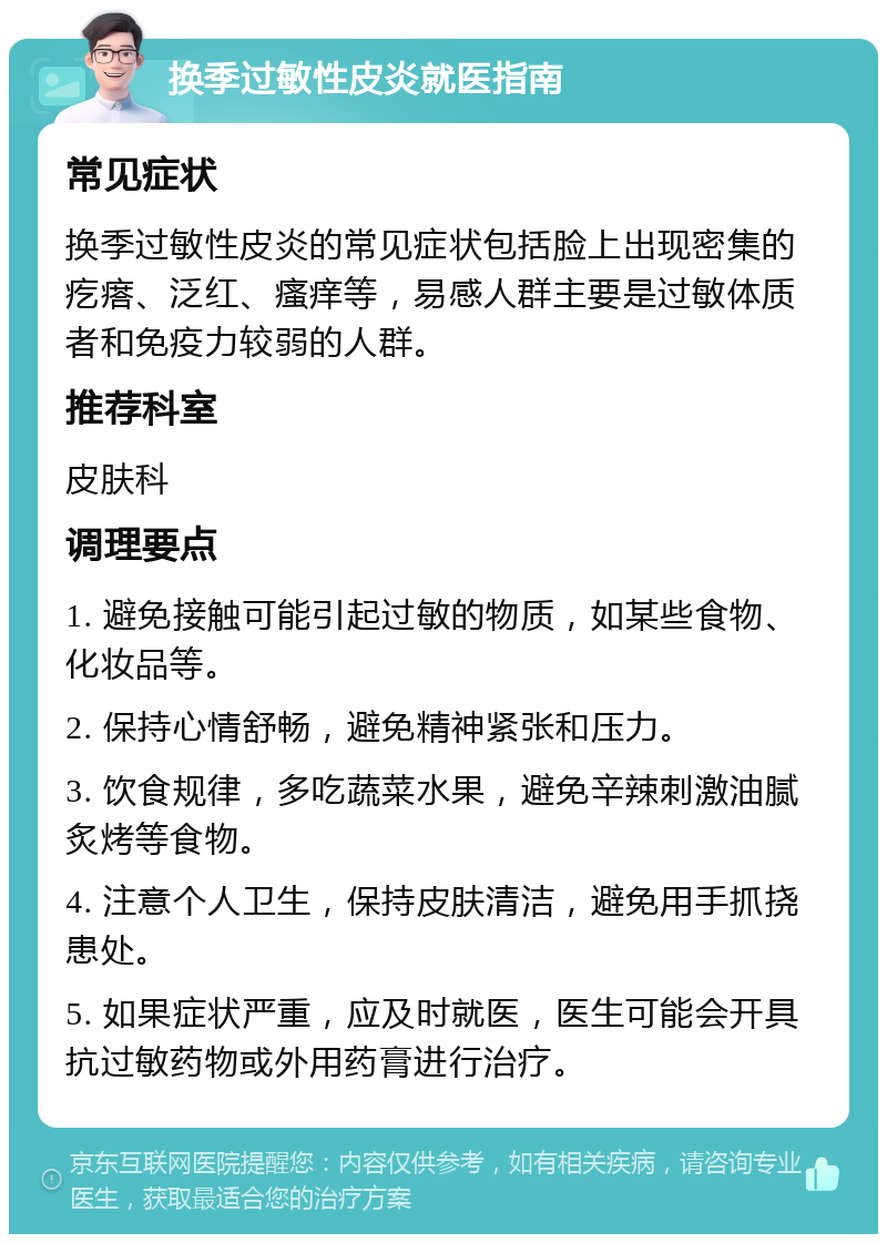 换季过敏性皮炎就医指南 常见症状 换季过敏性皮炎的常见症状包括脸上出现密集的疙瘩、泛红、瘙痒等，易感人群主要是过敏体质者和免疫力较弱的人群。 推荐科室 皮肤科 调理要点 1. 避免接触可能引起过敏的物质，如某些食物、化妆品等。 2. 保持心情舒畅，避免精神紧张和压力。 3. 饮食规律，多吃蔬菜水果，避免辛辣刺激油腻炙烤等食物。 4. 注意个人卫生，保持皮肤清洁，避免用手抓挠患处。 5. 如果症状严重，应及时就医，医生可能会开具抗过敏药物或外用药膏进行治疗。