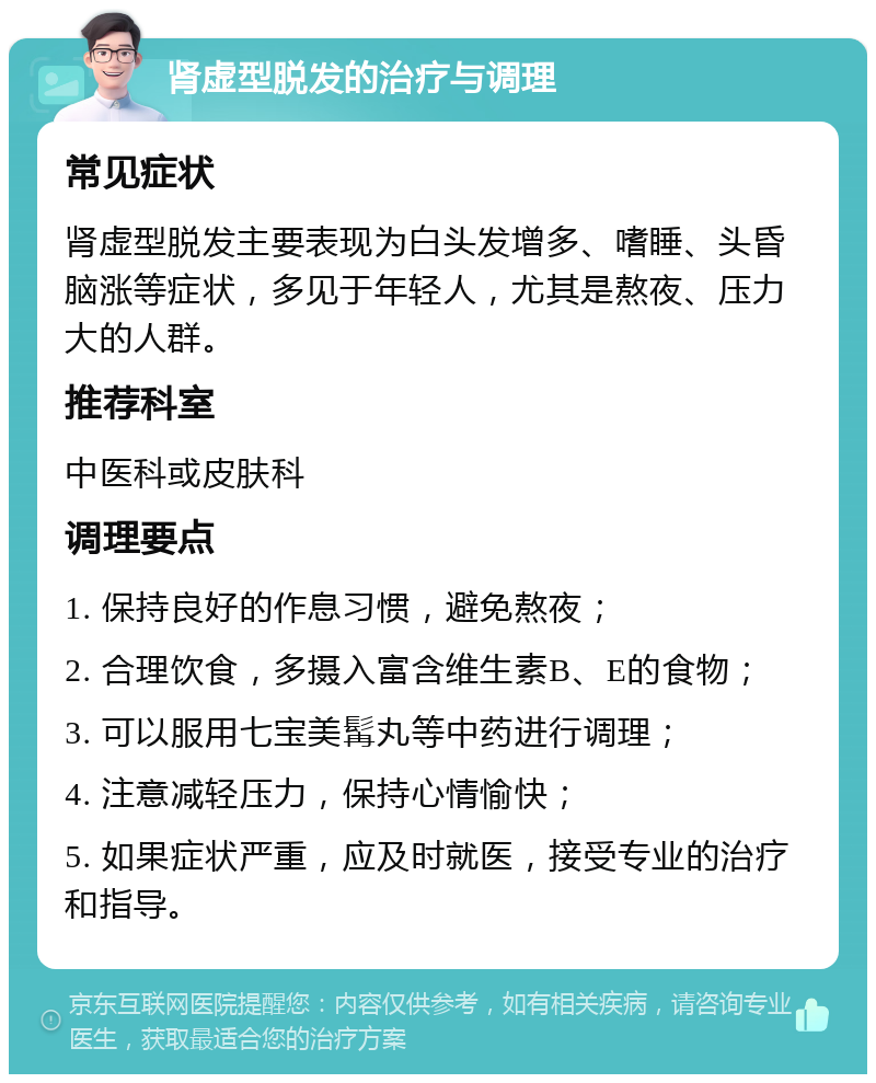 肾虚型脱发的治疗与调理 常见症状 肾虚型脱发主要表现为白头发增多、嗜睡、头昏脑涨等症状，多见于年轻人，尤其是熬夜、压力大的人群。 推荐科室 中医科或皮肤科 调理要点 1. 保持良好的作息习惯，避免熬夜； 2. 合理饮食，多摄入富含维生素B、E的食物； 3. 可以服用七宝美髯丸等中药进行调理； 4. 注意减轻压力，保持心情愉快； 5. 如果症状严重，应及时就医，接受专业的治疗和指导。