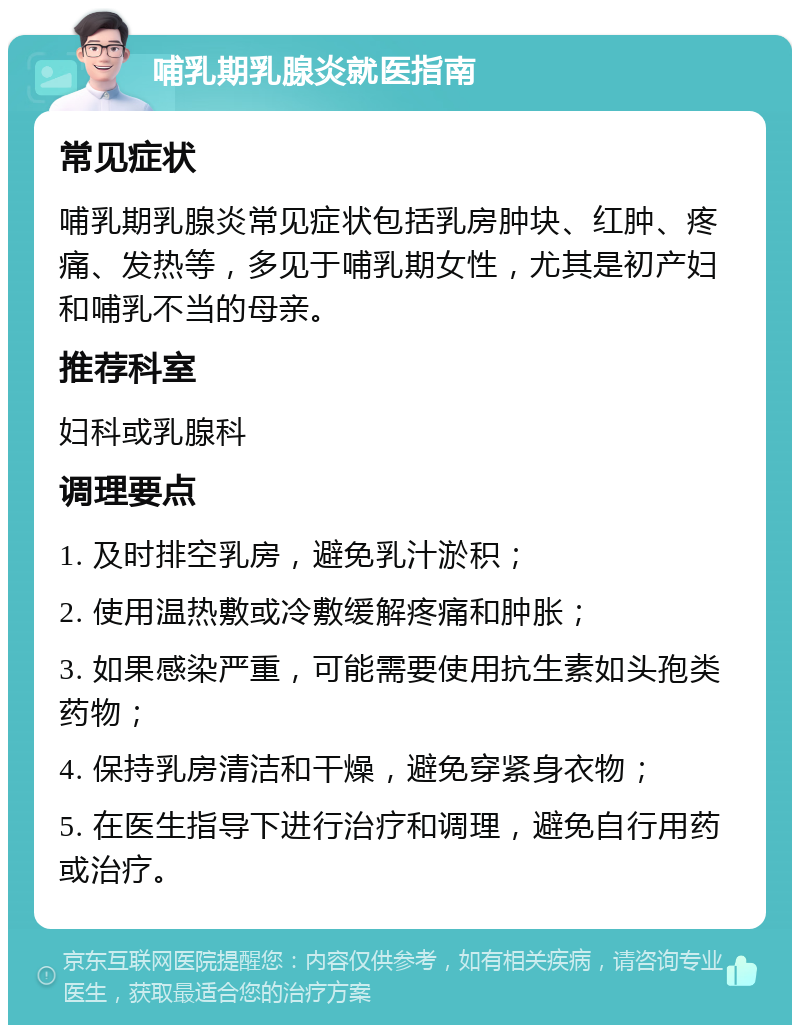 哺乳期乳腺炎就医指南 常见症状 哺乳期乳腺炎常见症状包括乳房肿块、红肿、疼痛、发热等，多见于哺乳期女性，尤其是初产妇和哺乳不当的母亲。 推荐科室 妇科或乳腺科 调理要点 1. 及时排空乳房，避免乳汁淤积； 2. 使用温热敷或冷敷缓解疼痛和肿胀； 3. 如果感染严重，可能需要使用抗生素如头孢类药物； 4. 保持乳房清洁和干燥，避免穿紧身衣物； 5. 在医生指导下进行治疗和调理，避免自行用药或治疗。