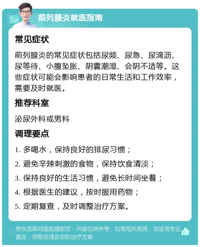 前列腺炎就医指南 常见症状 前列腺炎的常见症状包括尿频、尿急、尿滴沥、尿等待、小腹坠胀、阴囊潮湿、会阴不适等。这些症状可能会影响患者的日常生活和工作效率，需要及时就医。 推荐科室 泌尿外科或男科 调理要点 1. 多喝水，保持良好的排尿习惯； 2. 避免辛辣刺激的食物，保持饮食清淡； 3. 保持良好的生活习惯，避免长时间坐着； 4. 根据医生的建议，按时服用药物； 5. 定期复查，及时调整治疗方案。