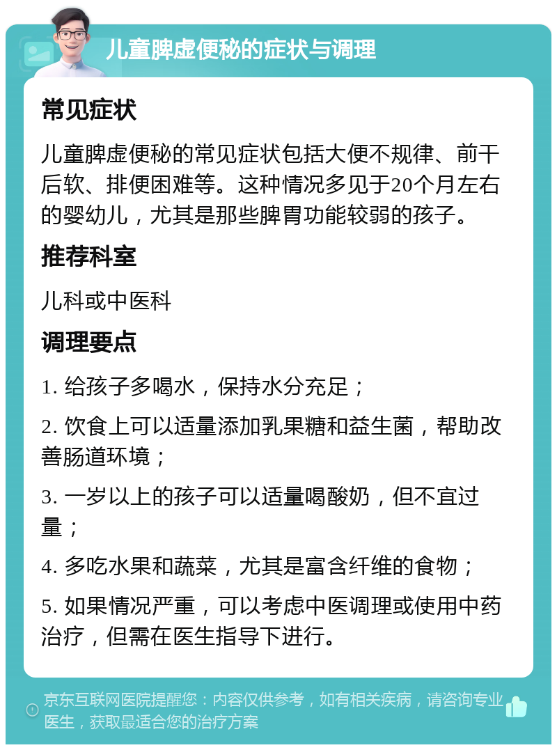 儿童脾虚便秘的症状与调理 常见症状 儿童脾虚便秘的常见症状包括大便不规律、前干后软、排便困难等。这种情况多见于20个月左右的婴幼儿，尤其是那些脾胃功能较弱的孩子。 推荐科室 儿科或中医科 调理要点 1. 给孩子多喝水，保持水分充足； 2. 饮食上可以适量添加乳果糖和益生菌，帮助改善肠道环境； 3. 一岁以上的孩子可以适量喝酸奶，但不宜过量； 4. 多吃水果和蔬菜，尤其是富含纤维的食物； 5. 如果情况严重，可以考虑中医调理或使用中药治疗，但需在医生指导下进行。