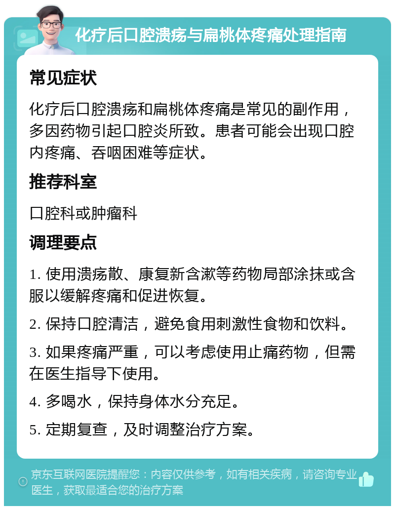 化疗后口腔溃疡与扁桃体疼痛处理指南 常见症状 化疗后口腔溃疡和扁桃体疼痛是常见的副作用，多因药物引起口腔炎所致。患者可能会出现口腔内疼痛、吞咽困难等症状。 推荐科室 口腔科或肿瘤科 调理要点 1. 使用溃疡散、康复新含漱等药物局部涂抹或含服以缓解疼痛和促进恢复。 2. 保持口腔清洁，避免食用刺激性食物和饮料。 3. 如果疼痛严重，可以考虑使用止痛药物，但需在医生指导下使用。 4. 多喝水，保持身体水分充足。 5. 定期复查，及时调整治疗方案。