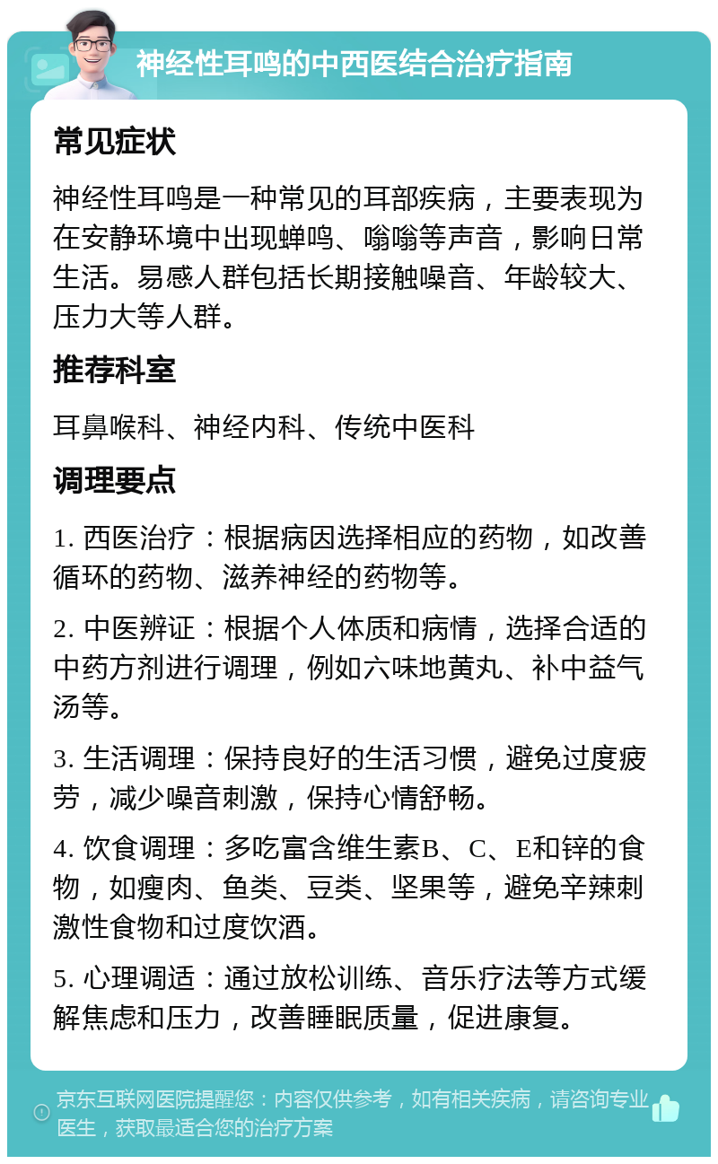 神经性耳鸣的中西医结合治疗指南 常见症状 神经性耳鸣是一种常见的耳部疾病，主要表现为在安静环境中出现蝉鸣、嗡嗡等声音，影响日常生活。易感人群包括长期接触噪音、年龄较大、压力大等人群。 推荐科室 耳鼻喉科、神经内科、传统中医科 调理要点 1. 西医治疗：根据病因选择相应的药物，如改善循环的药物、滋养神经的药物等。 2. 中医辨证：根据个人体质和病情，选择合适的中药方剂进行调理，例如六味地黄丸、补中益气汤等。 3. 生活调理：保持良好的生活习惯，避免过度疲劳，减少噪音刺激，保持心情舒畅。 4. 饮食调理：多吃富含维生素B、C、E和锌的食物，如瘦肉、鱼类、豆类、坚果等，避免辛辣刺激性食物和过度饮酒。 5. 心理调适：通过放松训练、音乐疗法等方式缓解焦虑和压力，改善睡眠质量，促进康复。