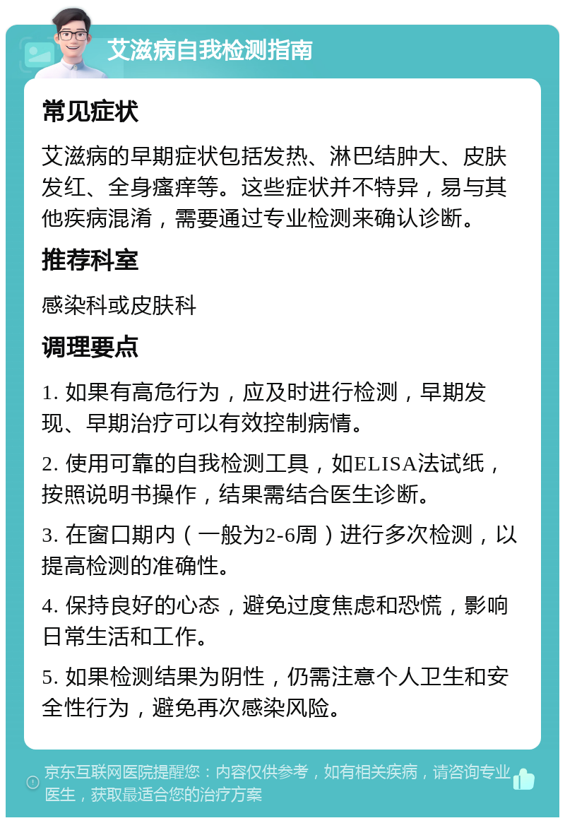 艾滋病自我检测指南 常见症状 艾滋病的早期症状包括发热、淋巴结肿大、皮肤发红、全身瘙痒等。这些症状并不特异，易与其他疾病混淆，需要通过专业检测来确认诊断。 推荐科室 感染科或皮肤科 调理要点 1. 如果有高危行为，应及时进行检测，早期发现、早期治疗可以有效控制病情。 2. 使用可靠的自我检测工具，如ELISA法试纸，按照说明书操作，结果需结合医生诊断。 3. 在窗口期内（一般为2-6周）进行多次检测，以提高检测的准确性。 4. 保持良好的心态，避免过度焦虑和恐慌，影响日常生活和工作。 5. 如果检测结果为阴性，仍需注意个人卫生和安全性行为，避免再次感染风险。