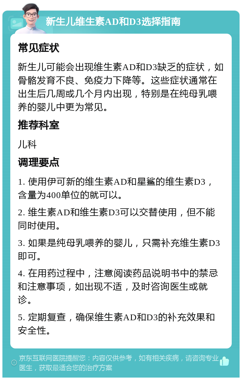 新生儿维生素AD和D3选择指南 常见症状 新生儿可能会出现维生素AD和D3缺乏的症状，如骨骼发育不良、免疫力下降等。这些症状通常在出生后几周或几个月内出现，特别是在纯母乳喂养的婴儿中更为常见。 推荐科室 儿科 调理要点 1. 使用伊可新的维生素AD和星鲨的维生素D3，含量为400单位的就可以。 2. 维生素AD和维生素D3可以交替使用，但不能同时使用。 3. 如果是纯母乳喂养的婴儿，只需补充维生素D3即可。 4. 在用药过程中，注意阅读药品说明书中的禁忌和注意事项，如出现不适，及时咨询医生或就诊。 5. 定期复查，确保维生素AD和D3的补充效果和安全性。