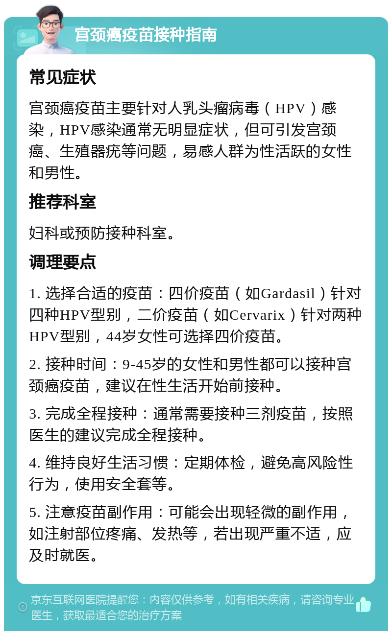 宫颈癌疫苗接种指南 常见症状 宫颈癌疫苗主要针对人乳头瘤病毒（HPV）感染，HPV感染通常无明显症状，但可引发宫颈癌、生殖器疣等问题，易感人群为性活跃的女性和男性。 推荐科室 妇科或预防接种科室。 调理要点 1. 选择合适的疫苗：四价疫苗（如Gardasil）针对四种HPV型别，二价疫苗（如Cervarix）针对两种HPV型别，44岁女性可选择四价疫苗。 2. 接种时间：9-45岁的女性和男性都可以接种宫颈癌疫苗，建议在性生活开始前接种。 3. 完成全程接种：通常需要接种三剂疫苗，按照医生的建议完成全程接种。 4. 维持良好生活习惯：定期体检，避免高风险性行为，使用安全套等。 5. 注意疫苗副作用：可能会出现轻微的副作用，如注射部位疼痛、发热等，若出现严重不适，应及时就医。