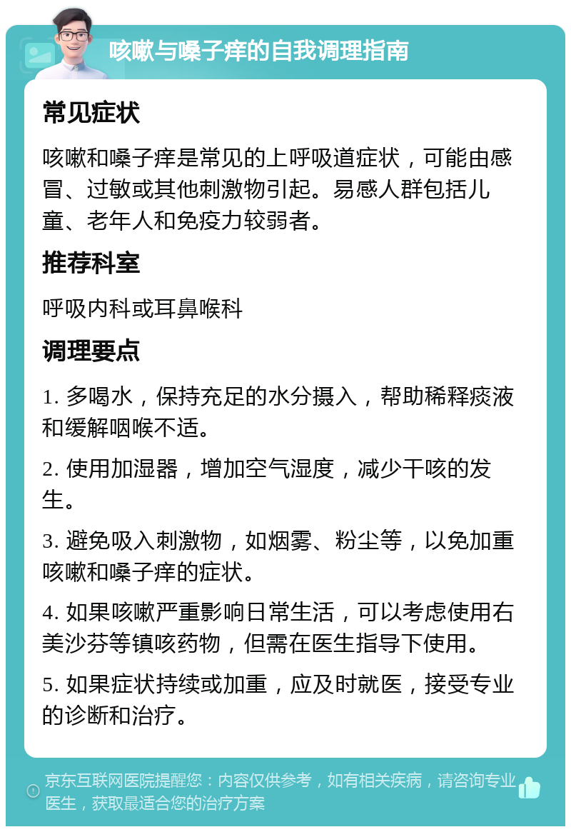 咳嗽与嗓子痒的自我调理指南 常见症状 咳嗽和嗓子痒是常见的上呼吸道症状，可能由感冒、过敏或其他刺激物引起。易感人群包括儿童、老年人和免疫力较弱者。 推荐科室 呼吸内科或耳鼻喉科 调理要点 1. 多喝水，保持充足的水分摄入，帮助稀释痰液和缓解咽喉不适。 2. 使用加湿器，增加空气湿度，减少干咳的发生。 3. 避免吸入刺激物，如烟雾、粉尘等，以免加重咳嗽和嗓子痒的症状。 4. 如果咳嗽严重影响日常生活，可以考虑使用右美沙芬等镇咳药物，但需在医生指导下使用。 5. 如果症状持续或加重，应及时就医，接受专业的诊断和治疗。