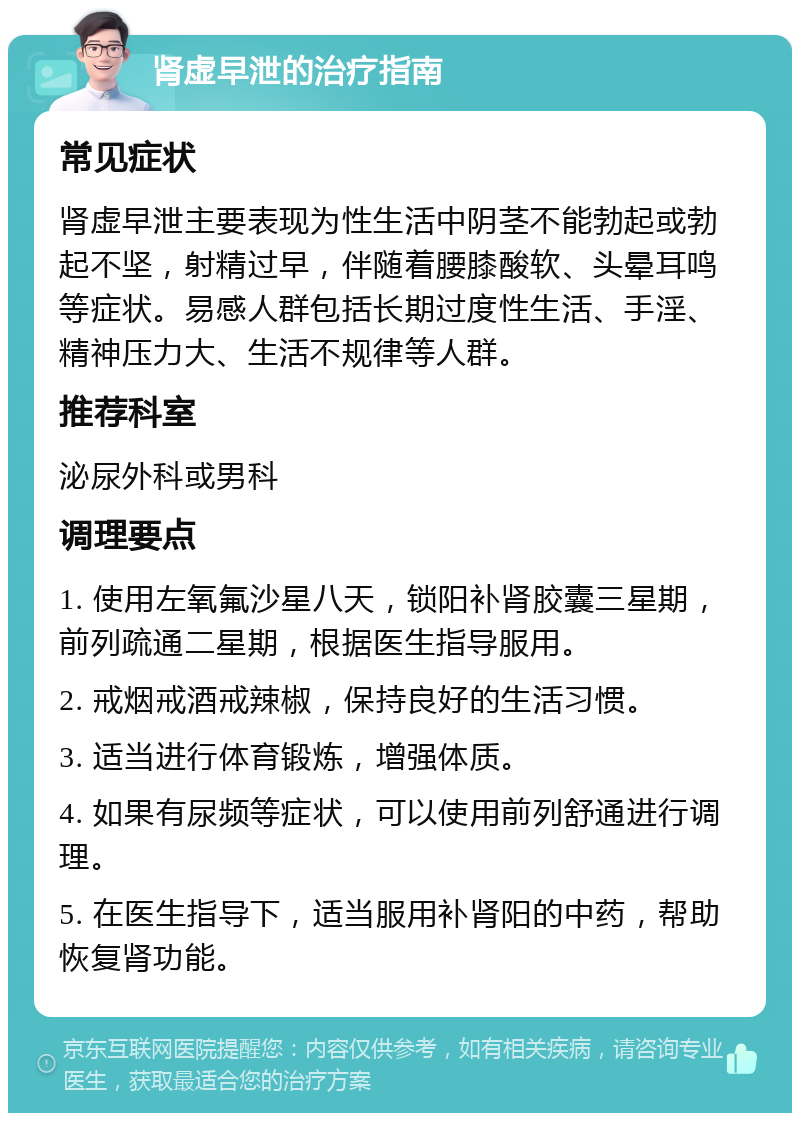 肾虚早泄的治疗指南 常见症状 肾虚早泄主要表现为性生活中阴茎不能勃起或勃起不坚，射精过早，伴随着腰膝酸软、头晕耳鸣等症状。易感人群包括长期过度性生活、手淫、精神压力大、生活不规律等人群。 推荐科室 泌尿外科或男科 调理要点 1. 使用左氧氟沙星八天，锁阳补肾胶囊三星期，前列疏通二星期，根据医生指导服用。 2. 戒烟戒酒戒辣椒，保持良好的生活习惯。 3. 适当进行体育锻炼，增强体质。 4. 如果有尿频等症状，可以使用前列舒通进行调理。 5. 在医生指导下，适当服用补肾阳的中药，帮助恢复肾功能。