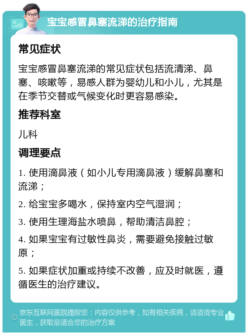 宝宝感冒鼻塞流涕的治疗指南 常见症状 宝宝感冒鼻塞流涕的常见症状包括流清涕、鼻塞、咳嗽等，易感人群为婴幼儿和小儿，尤其是在季节交替或气候变化时更容易感染。 推荐科室 儿科 调理要点 1. 使用滴鼻液（如小儿专用滴鼻液）缓解鼻塞和流涕； 2. 给宝宝多喝水，保持室内空气湿润； 3. 使用生理海盐水喷鼻，帮助清洁鼻腔； 4. 如果宝宝有过敏性鼻炎，需要避免接触过敏原； 5. 如果症状加重或持续不改善，应及时就医，遵循医生的治疗建议。