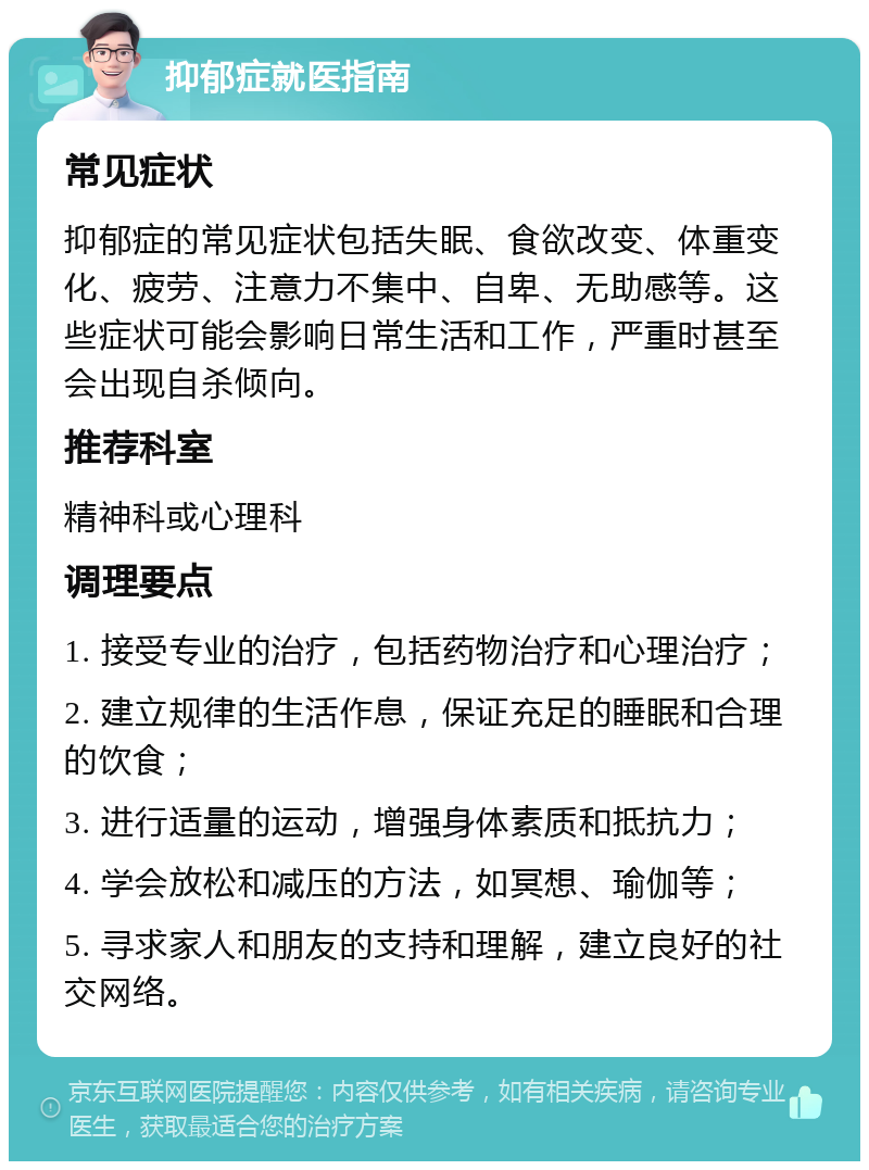 抑郁症就医指南 常见症状 抑郁症的常见症状包括失眠、食欲改变、体重变化、疲劳、注意力不集中、自卑、无助感等。这些症状可能会影响日常生活和工作，严重时甚至会出现自杀倾向。 推荐科室 精神科或心理科 调理要点 1. 接受专业的治疗，包括药物治疗和心理治疗； 2. 建立规律的生活作息，保证充足的睡眠和合理的饮食； 3. 进行适量的运动，增强身体素质和抵抗力； 4. 学会放松和减压的方法，如冥想、瑜伽等； 5. 寻求家人和朋友的支持和理解，建立良好的社交网络。