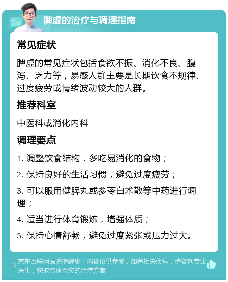 脾虚的治疗与调理指南 常见症状 脾虚的常见症状包括食欲不振、消化不良、腹泻、乏力等，易感人群主要是长期饮食不规律、过度疲劳或情绪波动较大的人群。 推荐科室 中医科或消化内科 调理要点 1. 调整饮食结构，多吃易消化的食物； 2. 保持良好的生活习惯，避免过度疲劳； 3. 可以服用健脾丸或参苓白术散等中药进行调理； 4. 适当进行体育锻炼，增强体质； 5. 保持心情舒畅，避免过度紧张或压力过大。