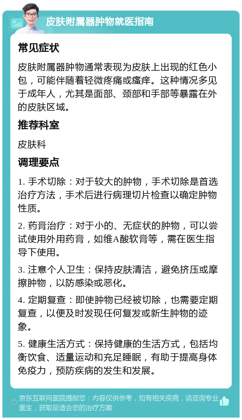 皮肤附属器肿物就医指南 常见症状 皮肤附属器肿物通常表现为皮肤上出现的红色小包，可能伴随着轻微疼痛或瘙痒。这种情况多见于成年人，尤其是面部、颈部和手部等暴露在外的皮肤区域。 推荐科室 皮肤科 调理要点 1. 手术切除：对于较大的肿物，手术切除是首选治疗方法，手术后进行病理切片检查以确定肿物性质。 2. 药膏治疗：对于小的、无症状的肿物，可以尝试使用外用药膏，如维A酸软膏等，需在医生指导下使用。 3. 注意个人卫生：保持皮肤清洁，避免挤压或摩擦肿物，以防感染或恶化。 4. 定期复查：即使肿物已经被切除，也需要定期复查，以便及时发现任何复发或新生肿物的迹象。 5. 健康生活方式：保持健康的生活方式，包括均衡饮食、适量运动和充足睡眠，有助于提高身体免疫力，预防疾病的发生和发展。