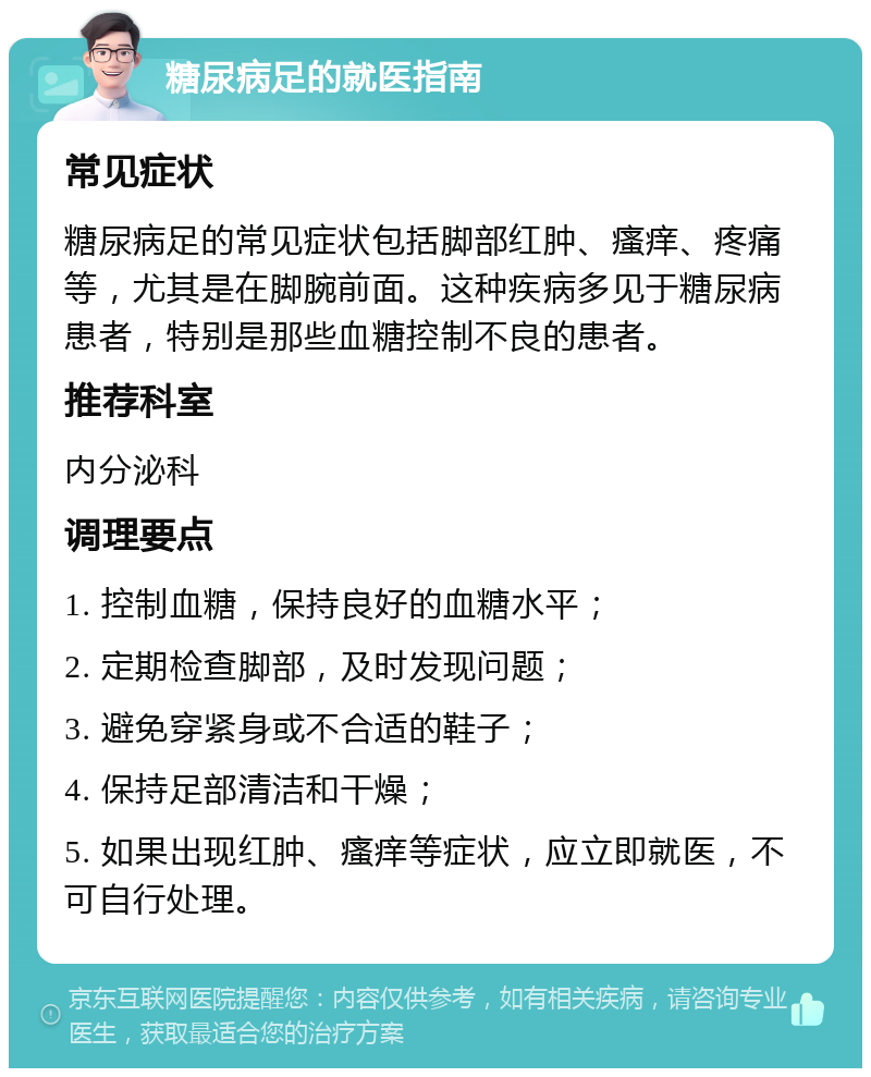 糖尿病足的就医指南 常见症状 糖尿病足的常见症状包括脚部红肿、瘙痒、疼痛等，尤其是在脚腕前面。这种疾病多见于糖尿病患者，特别是那些血糖控制不良的患者。 推荐科室 内分泌科 调理要点 1. 控制血糖，保持良好的血糖水平； 2. 定期检查脚部，及时发现问题； 3. 避免穿紧身或不合适的鞋子； 4. 保持足部清洁和干燥； 5. 如果出现红肿、瘙痒等症状，应立即就医，不可自行处理。