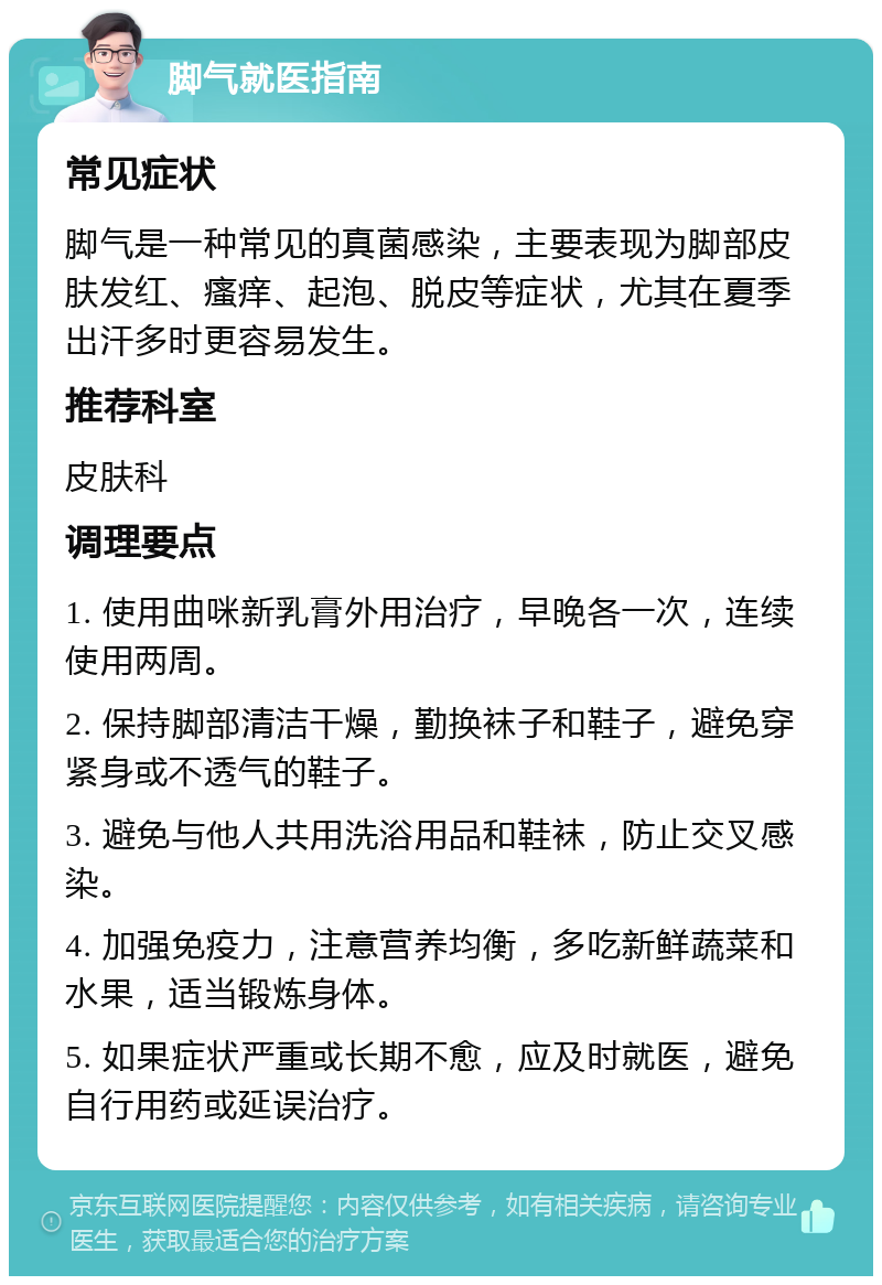 脚气就医指南 常见症状 脚气是一种常见的真菌感染，主要表现为脚部皮肤发红、瘙痒、起泡、脱皮等症状，尤其在夏季出汗多时更容易发生。 推荐科室 皮肤科 调理要点 1. 使用曲咪新乳膏外用治疗，早晚各一次，连续使用两周。 2. 保持脚部清洁干燥，勤换袜子和鞋子，避免穿紧身或不透气的鞋子。 3. 避免与他人共用洗浴用品和鞋袜，防止交叉感染。 4. 加强免疫力，注意营养均衡，多吃新鲜蔬菜和水果，适当锻炼身体。 5. 如果症状严重或长期不愈，应及时就医，避免自行用药或延误治疗。