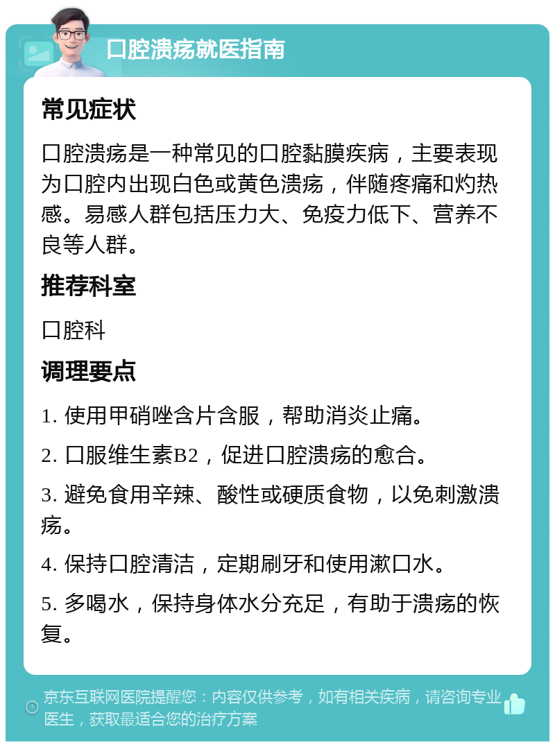 口腔溃疡就医指南 常见症状 口腔溃疡是一种常见的口腔黏膜疾病，主要表现为口腔内出现白色或黄色溃疡，伴随疼痛和灼热感。易感人群包括压力大、免疫力低下、营养不良等人群。 推荐科室 口腔科 调理要点 1. 使用甲硝唑含片含服，帮助消炎止痛。 2. 口服维生素B2，促进口腔溃疡的愈合。 3. 避免食用辛辣、酸性或硬质食物，以免刺激溃疡。 4. 保持口腔清洁，定期刷牙和使用漱口水。 5. 多喝水，保持身体水分充足，有助于溃疡的恢复。