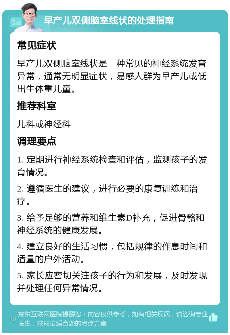 早产儿双侧脑室线状的处理指南 常见症状 早产儿双侧脑室线状是一种常见的神经系统发育异常，通常无明显症状，易感人群为早产儿或低出生体重儿童。 推荐科室 儿科或神经科 调理要点 1. 定期进行神经系统检查和评估，监测孩子的发育情况。 2. 遵循医生的建议，进行必要的康复训练和治疗。 3. 给予足够的营养和维生素D补充，促进骨骼和神经系统的健康发展。 4. 建立良好的生活习惯，包括规律的作息时间和适量的户外活动。 5. 家长应密切关注孩子的行为和发展，及时发现并处理任何异常情况。