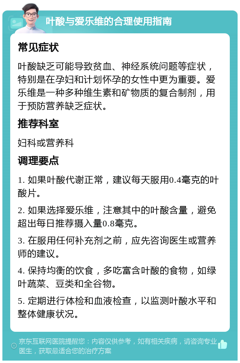 叶酸与爱乐维的合理使用指南 常见症状 叶酸缺乏可能导致贫血、神经系统问题等症状，特别是在孕妇和计划怀孕的女性中更为重要。爱乐维是一种多种维生素和矿物质的复合制剂，用于预防营养缺乏症状。 推荐科室 妇科或营养科 调理要点 1. 如果叶酸代谢正常，建议每天服用0.4毫克的叶酸片。 2. 如果选择爱乐维，注意其中的叶酸含量，避免超出每日推荐摄入量0.8毫克。 3. 在服用任何补充剂之前，应先咨询医生或营养师的建议。 4. 保持均衡的饮食，多吃富含叶酸的食物，如绿叶蔬菜、豆类和全谷物。 5. 定期进行体检和血液检查，以监测叶酸水平和整体健康状况。