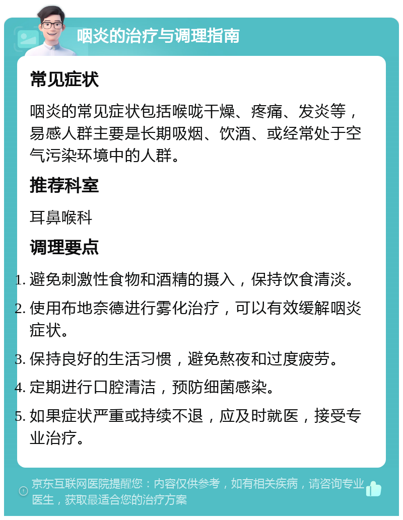 咽炎的治疗与调理指南 常见症状 咽炎的常见症状包括喉咙干燥、疼痛、发炎等，易感人群主要是长期吸烟、饮酒、或经常处于空气污染环境中的人群。 推荐科室 耳鼻喉科 调理要点 避免刺激性食物和酒精的摄入，保持饮食清淡。 使用布地奈德进行雾化治疗，可以有效缓解咽炎症状。 保持良好的生活习惯，避免熬夜和过度疲劳。 定期进行口腔清洁，预防细菌感染。 如果症状严重或持续不退，应及时就医，接受专业治疗。