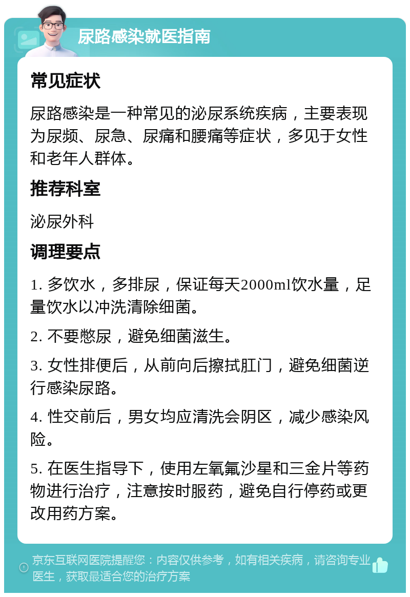 尿路感染就医指南 常见症状 尿路感染是一种常见的泌尿系统疾病，主要表现为尿频、尿急、尿痛和腰痛等症状，多见于女性和老年人群体。 推荐科室 泌尿外科 调理要点 1. 多饮水，多排尿，保证每天2000ml饮水量，足量饮水以冲洗清除细菌。 2. 不要憋尿，避免细菌滋生。 3. 女性排便后，从前向后擦拭肛门，避免细菌逆行感染尿路。 4. 性交前后，男女均应清洗会阴区，减少感染风险。 5. 在医生指导下，使用左氧氟沙星和三金片等药物进行治疗，注意按时服药，避免自行停药或更改用药方案。