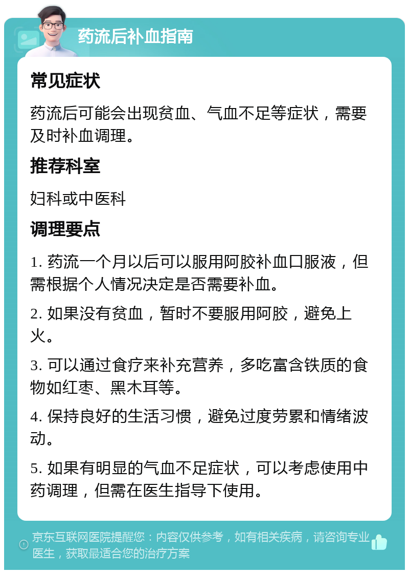 药流后补血指南 常见症状 药流后可能会出现贫血、气血不足等症状，需要及时补血调理。 推荐科室 妇科或中医科 调理要点 1. 药流一个月以后可以服用阿胶补血口服液，但需根据个人情况决定是否需要补血。 2. 如果没有贫血，暂时不要服用阿胶，避免上火。 3. 可以通过食疗来补充营养，多吃富含铁质的食物如红枣、黑木耳等。 4. 保持良好的生活习惯，避免过度劳累和情绪波动。 5. 如果有明显的气血不足症状，可以考虑使用中药调理，但需在医生指导下使用。