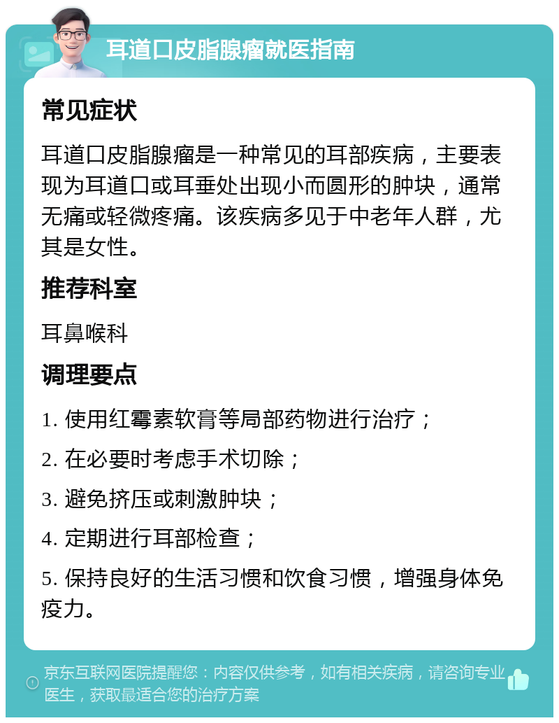 耳道口皮脂腺瘤就医指南 常见症状 耳道口皮脂腺瘤是一种常见的耳部疾病，主要表现为耳道口或耳垂处出现小而圆形的肿块，通常无痛或轻微疼痛。该疾病多见于中老年人群，尤其是女性。 推荐科室 耳鼻喉科 调理要点 1. 使用红霉素软膏等局部药物进行治疗； 2. 在必要时考虑手术切除； 3. 避免挤压或刺激肿块； 4. 定期进行耳部检查； 5. 保持良好的生活习惯和饮食习惯，增强身体免疫力。