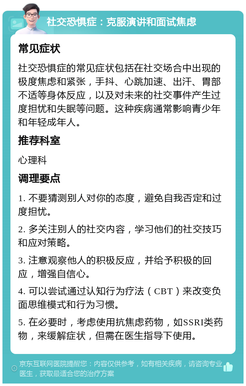 社交恐惧症：克服演讲和面试焦虑 常见症状 社交恐惧症的常见症状包括在社交场合中出现的极度焦虑和紧张，手抖、心跳加速、出汗、胃部不适等身体反应，以及对未来的社交事件产生过度担忧和失眠等问题。这种疾病通常影响青少年和年轻成年人。 推荐科室 心理科 调理要点 1. 不要猜测别人对你的态度，避免自我否定和过度担忧。 2. 多关注别人的社交内容，学习他们的社交技巧和应对策略。 3. 注意观察他人的积极反应，并给予积极的回应，增强自信心。 4. 可以尝试通过认知行为疗法（CBT）来改变负面思维模式和行为习惯。 5. 在必要时，考虑使用抗焦虑药物，如SSRI类药物，来缓解症状，但需在医生指导下使用。