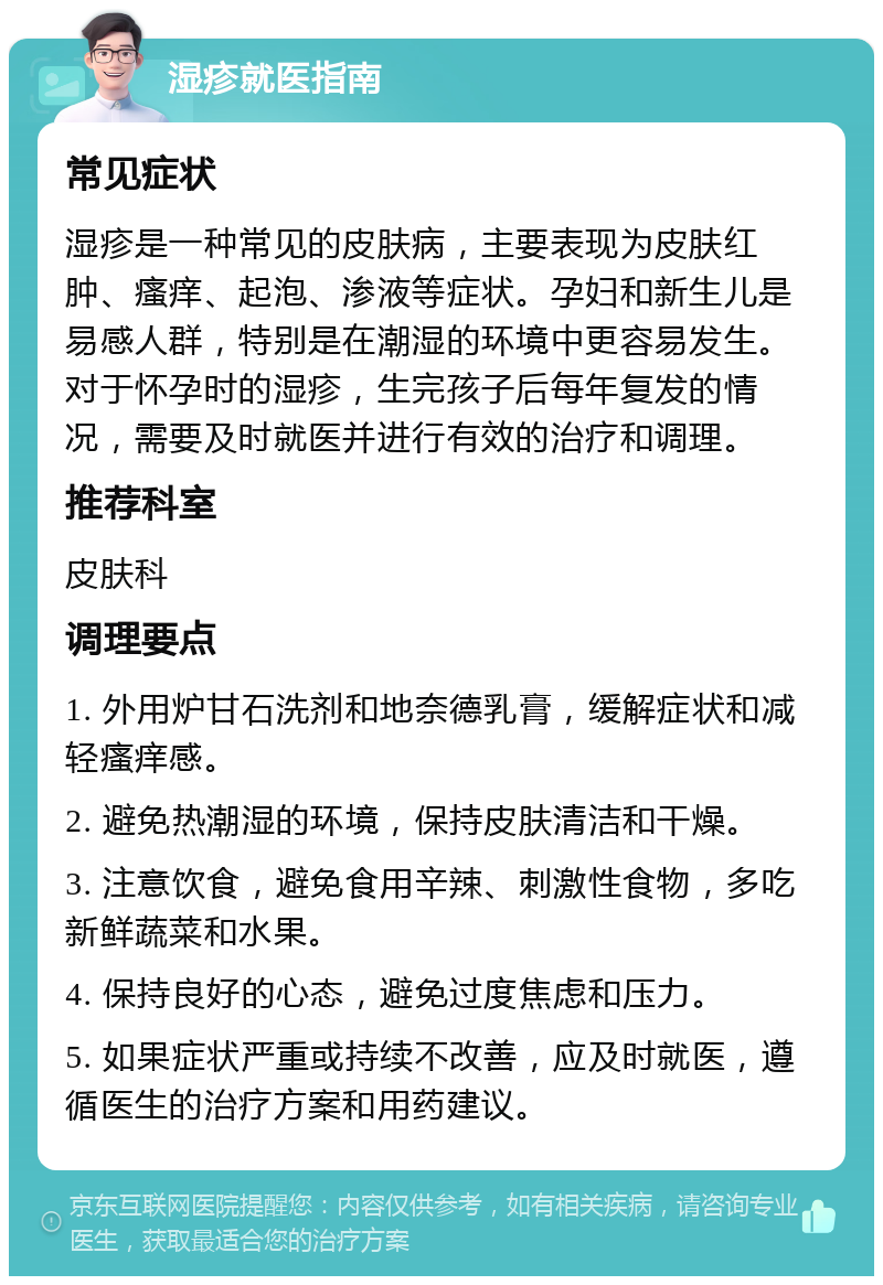 湿疹就医指南 常见症状 湿疹是一种常见的皮肤病，主要表现为皮肤红肿、瘙痒、起泡、渗液等症状。孕妇和新生儿是易感人群，特别是在潮湿的环境中更容易发生。对于怀孕时的湿疹，生完孩子后每年复发的情况，需要及时就医并进行有效的治疗和调理。 推荐科室 皮肤科 调理要点 1. 外用炉甘石洗剂和地奈德乳膏，缓解症状和减轻瘙痒感。 2. 避免热潮湿的环境，保持皮肤清洁和干燥。 3. 注意饮食，避免食用辛辣、刺激性食物，多吃新鲜蔬菜和水果。 4. 保持良好的心态，避免过度焦虑和压力。 5. 如果症状严重或持续不改善，应及时就医，遵循医生的治疗方案和用药建议。