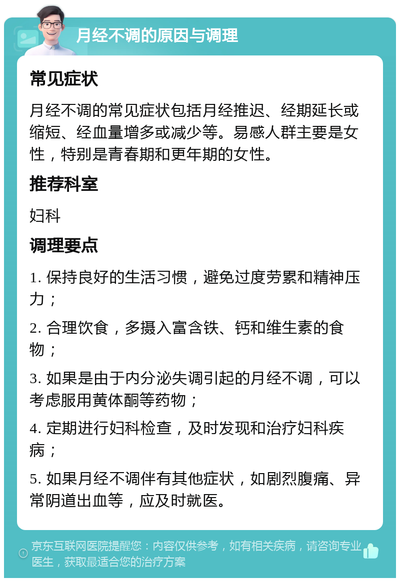 月经不调的原因与调理 常见症状 月经不调的常见症状包括月经推迟、经期延长或缩短、经血量增多或减少等。易感人群主要是女性，特别是青春期和更年期的女性。 推荐科室 妇科 调理要点 1. 保持良好的生活习惯，避免过度劳累和精神压力； 2. 合理饮食，多摄入富含铁、钙和维生素的食物； 3. 如果是由于内分泌失调引起的月经不调，可以考虑服用黄体酮等药物； 4. 定期进行妇科检查，及时发现和治疗妇科疾病； 5. 如果月经不调伴有其他症状，如剧烈腹痛、异常阴道出血等，应及时就医。