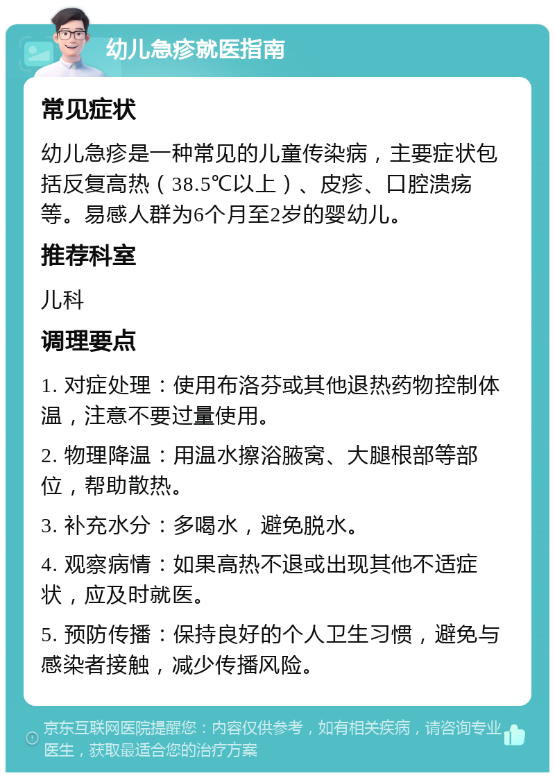 幼儿急疹就医指南 常见症状 幼儿急疹是一种常见的儿童传染病，主要症状包括反复高热（38.5℃以上）、皮疹、口腔溃疡等。易感人群为6个月至2岁的婴幼儿。 推荐科室 儿科 调理要点 1. 对症处理：使用布洛芬或其他退热药物控制体温，注意不要过量使用。 2. 物理降温：用温水擦浴腋窝、大腿根部等部位，帮助散热。 3. 补充水分：多喝水，避免脱水。 4. 观察病情：如果高热不退或出现其他不适症状，应及时就医。 5. 预防传播：保持良好的个人卫生习惯，避免与感染者接触，减少传播风险。