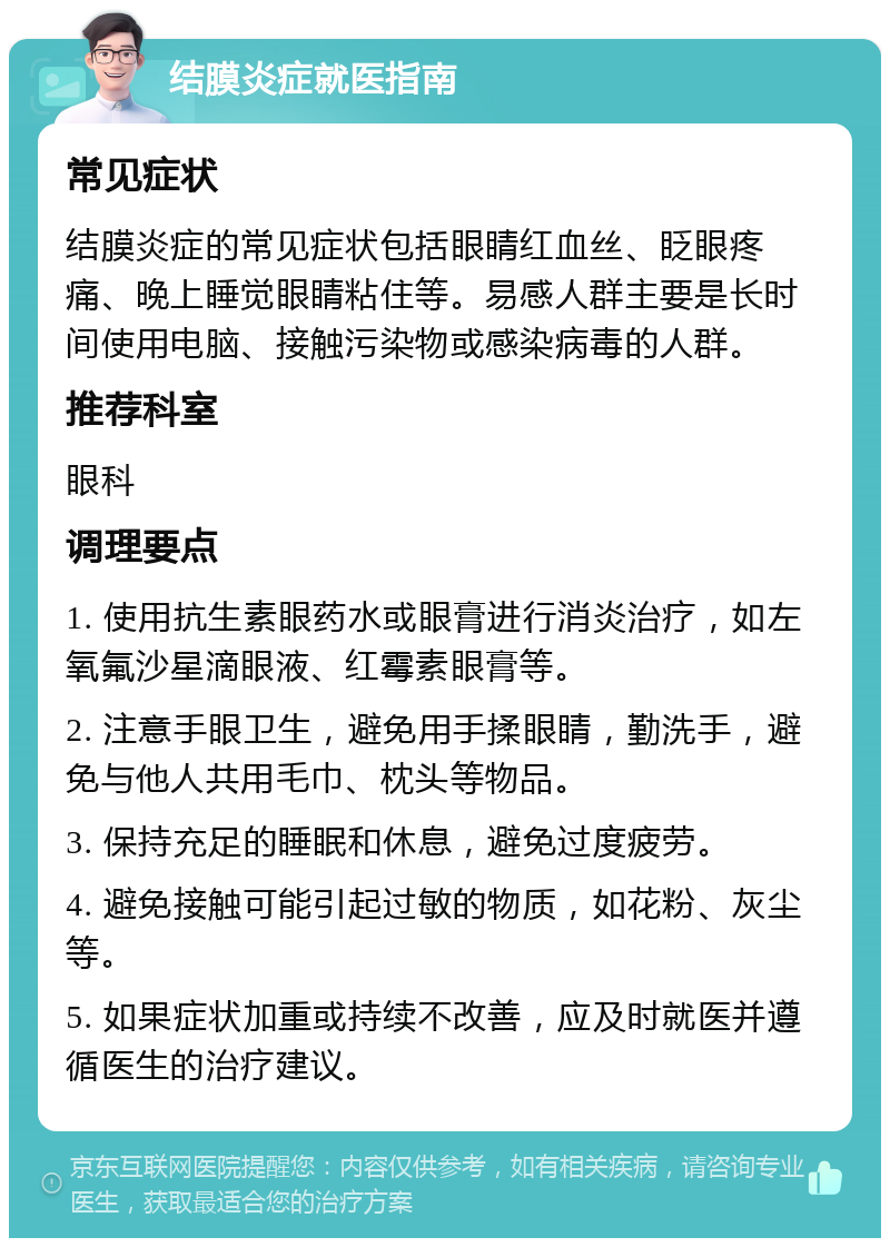 结膜炎症就医指南 常见症状 结膜炎症的常见症状包括眼睛红血丝、眨眼疼痛、晚上睡觉眼睛粘住等。易感人群主要是长时间使用电脑、接触污染物或感染病毒的人群。 推荐科室 眼科 调理要点 1. 使用抗生素眼药水或眼膏进行消炎治疗，如左氧氟沙星滴眼液、红霉素眼膏等。 2. 注意手眼卫生，避免用手揉眼睛，勤洗手，避免与他人共用毛巾、枕头等物品。 3. 保持充足的睡眠和休息，避免过度疲劳。 4. 避免接触可能引起过敏的物质，如花粉、灰尘等。 5. 如果症状加重或持续不改善，应及时就医并遵循医生的治疗建议。