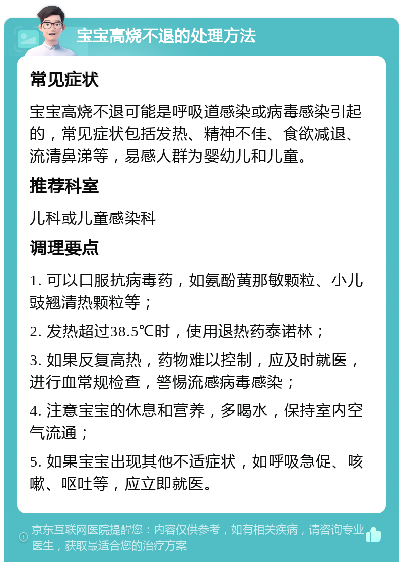 宝宝高烧不退的处理方法 常见症状 宝宝高烧不退可能是呼吸道感染或病毒感染引起的，常见症状包括发热、精神不佳、食欲减退、流清鼻涕等，易感人群为婴幼儿和儿童。 推荐科室 儿科或儿童感染科 调理要点 1. 可以口服抗病毒药，如氨酚黄那敏颗粒、小儿豉翘清热颗粒等； 2. 发热超过38.5℃时，使用退热药泰诺林； 3. 如果反复高热，药物难以控制，应及时就医，进行血常规检查，警惕流感病毒感染； 4. 注意宝宝的休息和营养，多喝水，保持室内空气流通； 5. 如果宝宝出现其他不适症状，如呼吸急促、咳嗽、呕吐等，应立即就医。