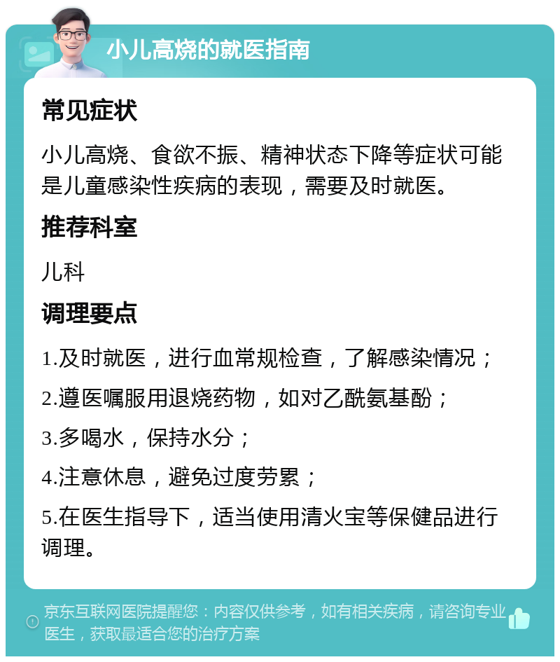 小儿高烧的就医指南 常见症状 小儿高烧、食欲不振、精神状态下降等症状可能是儿童感染性疾病的表现，需要及时就医。 推荐科室 儿科 调理要点 1.及时就医，进行血常规检查，了解感染情况； 2.遵医嘱服用退烧药物，如对乙酰氨基酚； 3.多喝水，保持水分； 4.注意休息，避免过度劳累； 5.在医生指导下，适当使用清火宝等保健品进行调理。