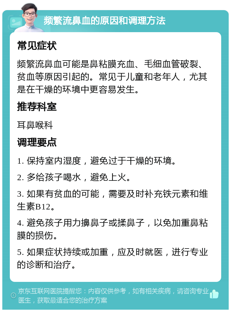 频繁流鼻血的原因和调理方法 常见症状 频繁流鼻血可能是鼻粘膜充血、毛细血管破裂、贫血等原因引起的。常见于儿童和老年人，尤其是在干燥的环境中更容易发生。 推荐科室 耳鼻喉科 调理要点 1. 保持室内湿度，避免过于干燥的环境。 2. 多给孩子喝水，避免上火。 3. 如果有贫血的可能，需要及时补充铁元素和维生素B12。 4. 避免孩子用力擤鼻子或揉鼻子，以免加重鼻粘膜的损伤。 5. 如果症状持续或加重，应及时就医，进行专业的诊断和治疗。