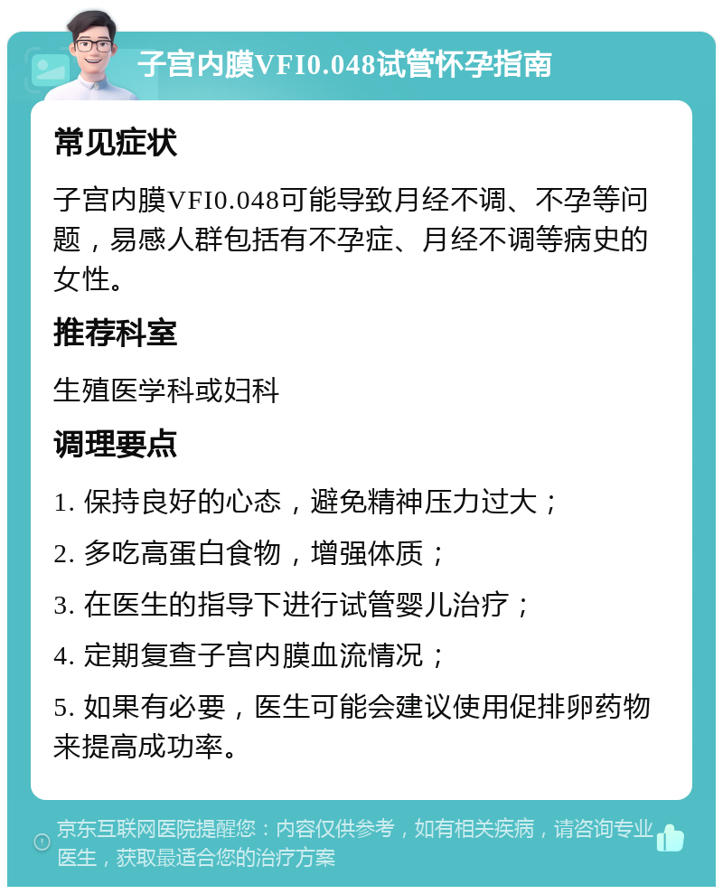 子宫内膜VFI0.048试管怀孕指南 常见症状 子宫内膜VFI0.048可能导致月经不调、不孕等问题，易感人群包括有不孕症、月经不调等病史的女性。 推荐科室 生殖医学科或妇科 调理要点 1. 保持良好的心态，避免精神压力过大； 2. 多吃高蛋白食物，增强体质； 3. 在医生的指导下进行试管婴儿治疗； 4. 定期复查子宫内膜血流情况； 5. 如果有必要，医生可能会建议使用促排卵药物来提高成功率。