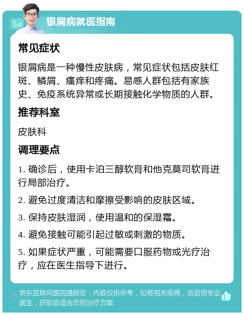 银屑病就医指南 常见症状 银屑病是一种慢性皮肤病，常见症状包括皮肤红斑、鳞屑、瘙痒和疼痛。易感人群包括有家族史、免疫系统异常或长期接触化学物质的人群。 推荐科室 皮肤科 调理要点 1. 确诊后，使用卡泊三醇软膏和他克莫司软膏进行局部治疗。 2. 避免过度清洁和摩擦受影响的皮肤区域。 3. 保持皮肤湿润，使用温和的保湿霜。 4. 避免接触可能引起过敏或刺激的物质。 5. 如果症状严重，可能需要口服药物或光疗治疗，应在医生指导下进行。