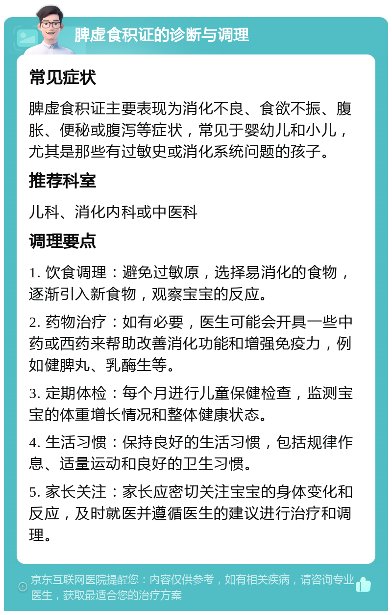 脾虚食积证的诊断与调理 常见症状 脾虚食积证主要表现为消化不良、食欲不振、腹胀、便秘或腹泻等症状，常见于婴幼儿和小儿，尤其是那些有过敏史或消化系统问题的孩子。 推荐科室 儿科、消化内科或中医科 调理要点 1. 饮食调理：避免过敏原，选择易消化的食物，逐渐引入新食物，观察宝宝的反应。 2. 药物治疗：如有必要，医生可能会开具一些中药或西药来帮助改善消化功能和增强免疫力，例如健脾丸、乳酶生等。 3. 定期体检：每个月进行儿童保健检查，监测宝宝的体重增长情况和整体健康状态。 4. 生活习惯：保持良好的生活习惯，包括规律作息、适量运动和良好的卫生习惯。 5. 家长关注：家长应密切关注宝宝的身体变化和反应，及时就医并遵循医生的建议进行治疗和调理。