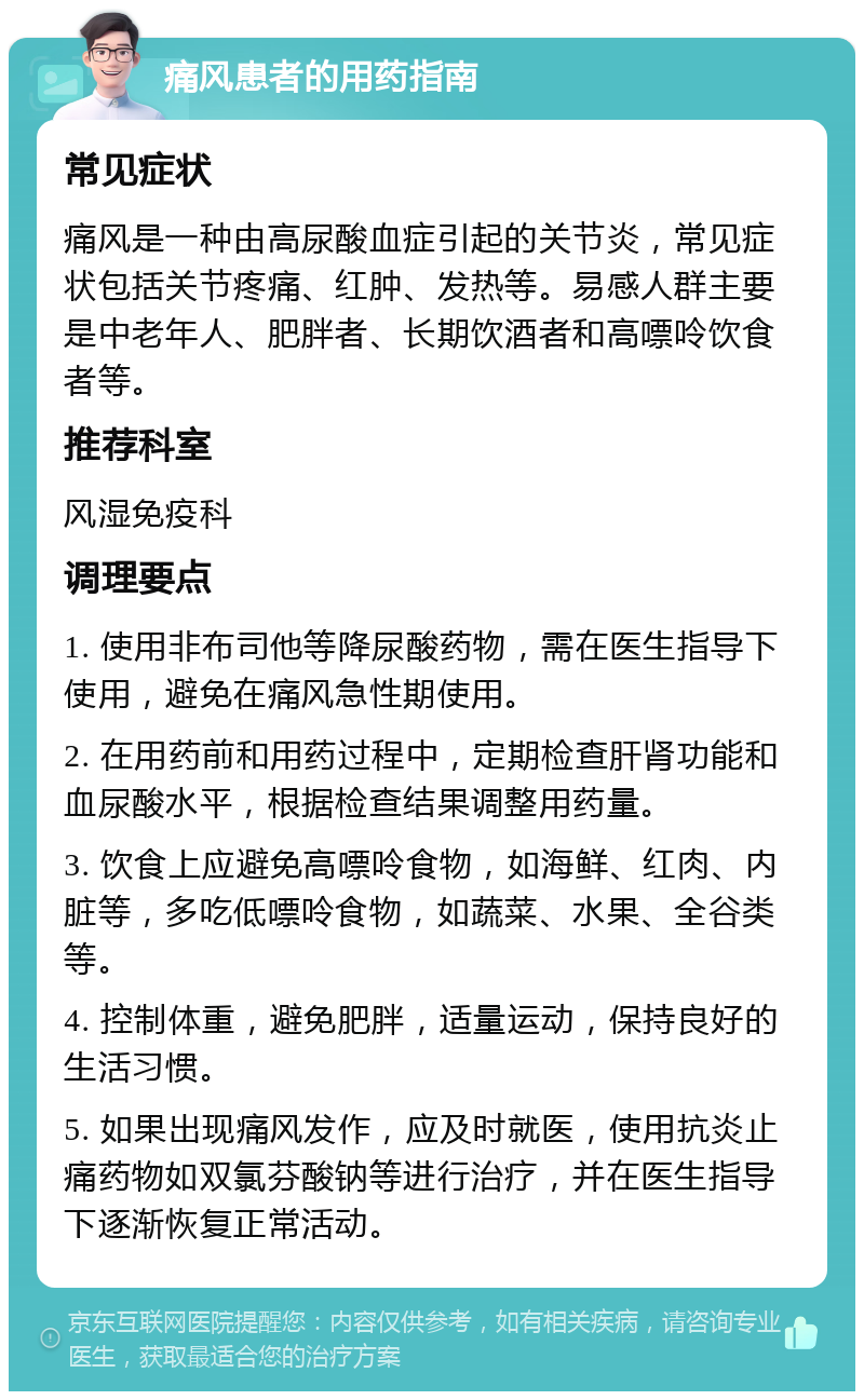 痛风患者的用药指南 常见症状 痛风是一种由高尿酸血症引起的关节炎，常见症状包括关节疼痛、红肿、发热等。易感人群主要是中老年人、肥胖者、长期饮酒者和高嘌呤饮食者等。 推荐科室 风湿免疫科 调理要点 1. 使用非布司他等降尿酸药物，需在医生指导下使用，避免在痛风急性期使用。 2. 在用药前和用药过程中，定期检查肝肾功能和血尿酸水平，根据检查结果调整用药量。 3. 饮食上应避免高嘌呤食物，如海鲜、红肉、内脏等，多吃低嘌呤食物，如蔬菜、水果、全谷类等。 4. 控制体重，避免肥胖，适量运动，保持良好的生活习惯。 5. 如果出现痛风发作，应及时就医，使用抗炎止痛药物如双氯芬酸钠等进行治疗，并在医生指导下逐渐恢复正常活动。