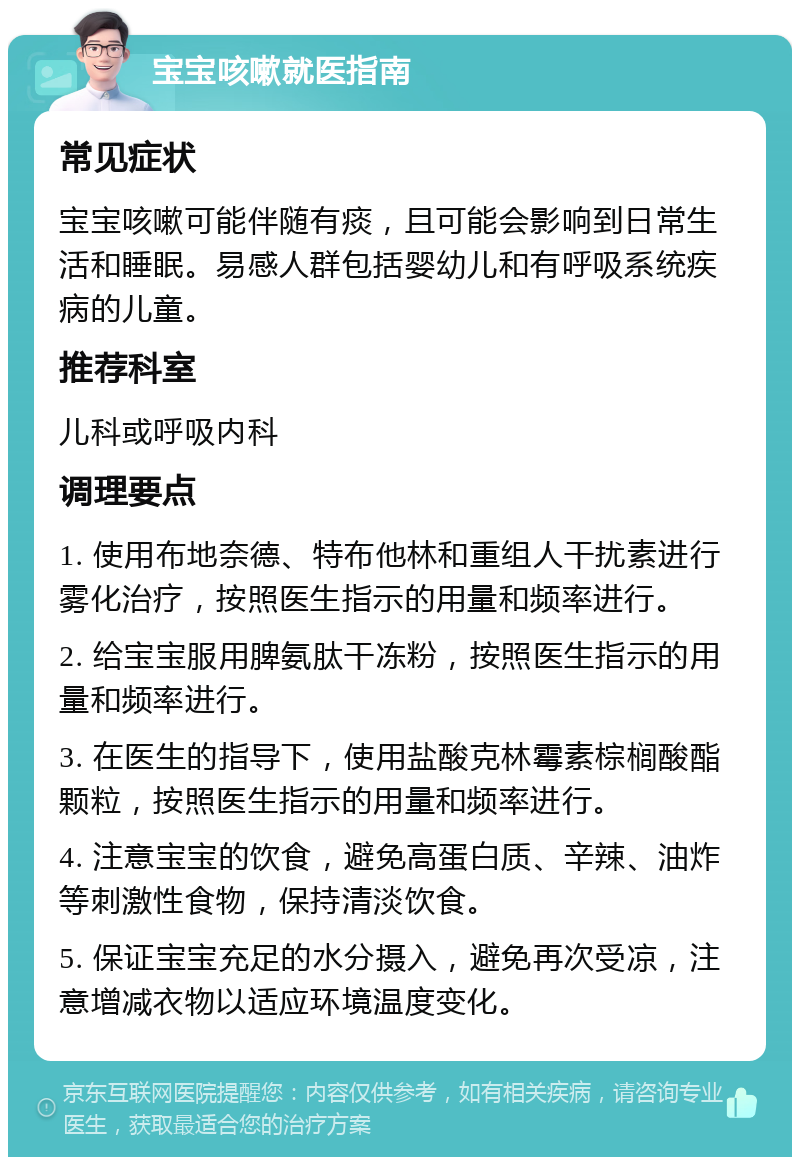 宝宝咳嗽就医指南 常见症状 宝宝咳嗽可能伴随有痰，且可能会影响到日常生活和睡眠。易感人群包括婴幼儿和有呼吸系统疾病的儿童。 推荐科室 儿科或呼吸内科 调理要点 1. 使用布地奈德、特布他林和重组人干扰素进行雾化治疗，按照医生指示的用量和频率进行。 2. 给宝宝服用脾氨肽干冻粉，按照医生指示的用量和频率进行。 3. 在医生的指导下，使用盐酸克林霉素棕榈酸酯颗粒，按照医生指示的用量和频率进行。 4. 注意宝宝的饮食，避免高蛋白质、辛辣、油炸等刺激性食物，保持清淡饮食。 5. 保证宝宝充足的水分摄入，避免再次受凉，注意增减衣物以适应环境温度变化。