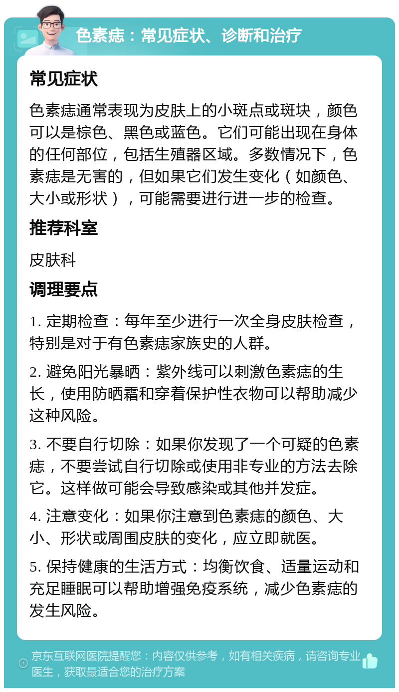 色素痣：常见症状、诊断和治疗 常见症状 色素痣通常表现为皮肤上的小斑点或斑块，颜色可以是棕色、黑色或蓝色。它们可能出现在身体的任何部位，包括生殖器区域。多数情况下，色素痣是无害的，但如果它们发生变化（如颜色、大小或形状），可能需要进行进一步的检查。 推荐科室 皮肤科 调理要点 1. 定期检查：每年至少进行一次全身皮肤检查，特别是对于有色素痣家族史的人群。 2. 避免阳光暴晒：紫外线可以刺激色素痣的生长，使用防晒霜和穿着保护性衣物可以帮助减少这种风险。 3. 不要自行切除：如果你发现了一个可疑的色素痣，不要尝试自行切除或使用非专业的方法去除它。这样做可能会导致感染或其他并发症。 4. 注意变化：如果你注意到色素痣的颜色、大小、形状或周围皮肤的变化，应立即就医。 5. 保持健康的生活方式：均衡饮食、适量运动和充足睡眠可以帮助增强免疫系统，减少色素痣的发生风险。