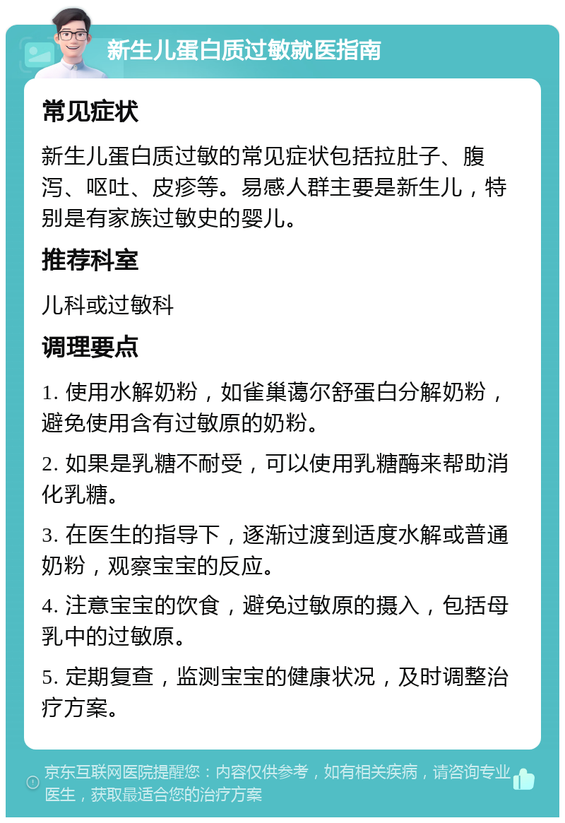 新生儿蛋白质过敏就医指南 常见症状 新生儿蛋白质过敏的常见症状包括拉肚子、腹泻、呕吐、皮疹等。易感人群主要是新生儿，特别是有家族过敏史的婴儿。 推荐科室 儿科或过敏科 调理要点 1. 使用水解奶粉，如雀巢蔼尔舒蛋白分解奶粉，避免使用含有过敏原的奶粉。 2. 如果是乳糖不耐受，可以使用乳糖酶来帮助消化乳糖。 3. 在医生的指导下，逐渐过渡到适度水解或普通奶粉，观察宝宝的反应。 4. 注意宝宝的饮食，避免过敏原的摄入，包括母乳中的过敏原。 5. 定期复查，监测宝宝的健康状况，及时调整治疗方案。