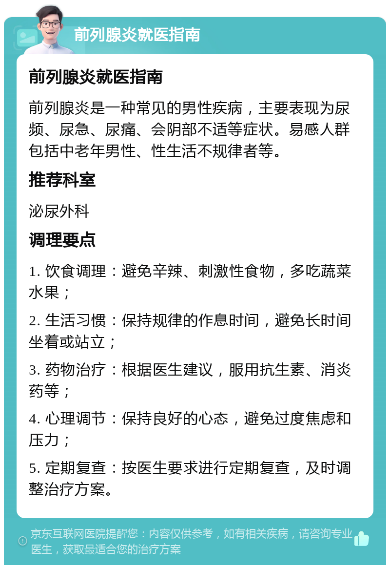 前列腺炎就医指南 前列腺炎就医指南 前列腺炎是一种常见的男性疾病，主要表现为尿频、尿急、尿痛、会阴部不适等症状。易感人群包括中老年男性、性生活不规律者等。 推荐科室 泌尿外科 调理要点 1. 饮食调理：避免辛辣、刺激性食物，多吃蔬菜水果； 2. 生活习惯：保持规律的作息时间，避免长时间坐着或站立； 3. 药物治疗：根据医生建议，服用抗生素、消炎药等； 4. 心理调节：保持良好的心态，避免过度焦虑和压力； 5. 定期复查：按医生要求进行定期复查，及时调整治疗方案。