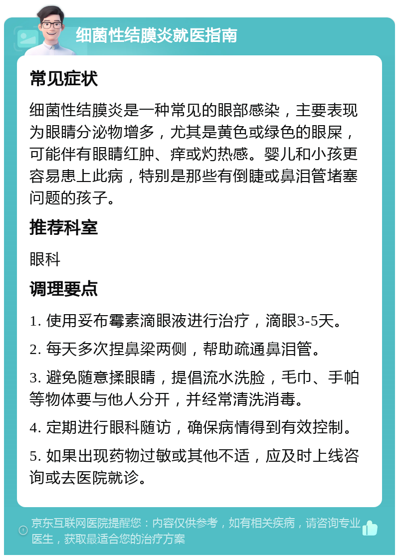 细菌性结膜炎就医指南 常见症状 细菌性结膜炎是一种常见的眼部感染，主要表现为眼睛分泌物增多，尤其是黄色或绿色的眼屎，可能伴有眼睛红肿、痒或灼热感。婴儿和小孩更容易患上此病，特别是那些有倒睫或鼻泪管堵塞问题的孩子。 推荐科室 眼科 调理要点 1. 使用妥布霉素滴眼液进行治疗，滴眼3-5天。 2. 每天多次捏鼻梁两侧，帮助疏通鼻泪管。 3. 避免随意揉眼睛，提倡流水洗脸，毛巾、手帕等物体要与他人分开，并经常清洗消毒。 4. 定期进行眼科随访，确保病情得到有效控制。 5. 如果出现药物过敏或其他不适，应及时上线咨询或去医院就诊。