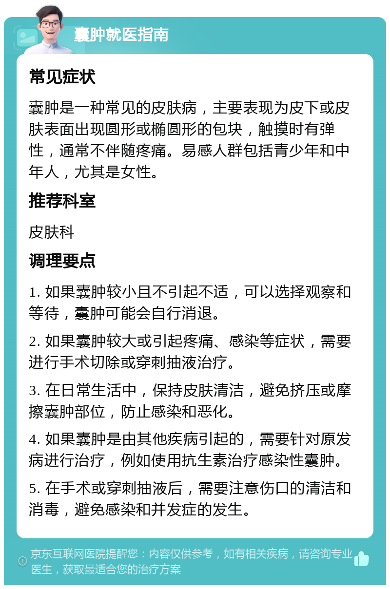 囊肿就医指南 常见症状 囊肿是一种常见的皮肤病，主要表现为皮下或皮肤表面出现圆形或椭圆形的包块，触摸时有弹性，通常不伴随疼痛。易感人群包括青少年和中年人，尤其是女性。 推荐科室 皮肤科 调理要点 1. 如果囊肿较小且不引起不适，可以选择观察和等待，囊肿可能会自行消退。 2. 如果囊肿较大或引起疼痛、感染等症状，需要进行手术切除或穿刺抽液治疗。 3. 在日常生活中，保持皮肤清洁，避免挤压或摩擦囊肿部位，防止感染和恶化。 4. 如果囊肿是由其他疾病引起的，需要针对原发病进行治疗，例如使用抗生素治疗感染性囊肿。 5. 在手术或穿刺抽液后，需要注意伤口的清洁和消毒，避免感染和并发症的发生。